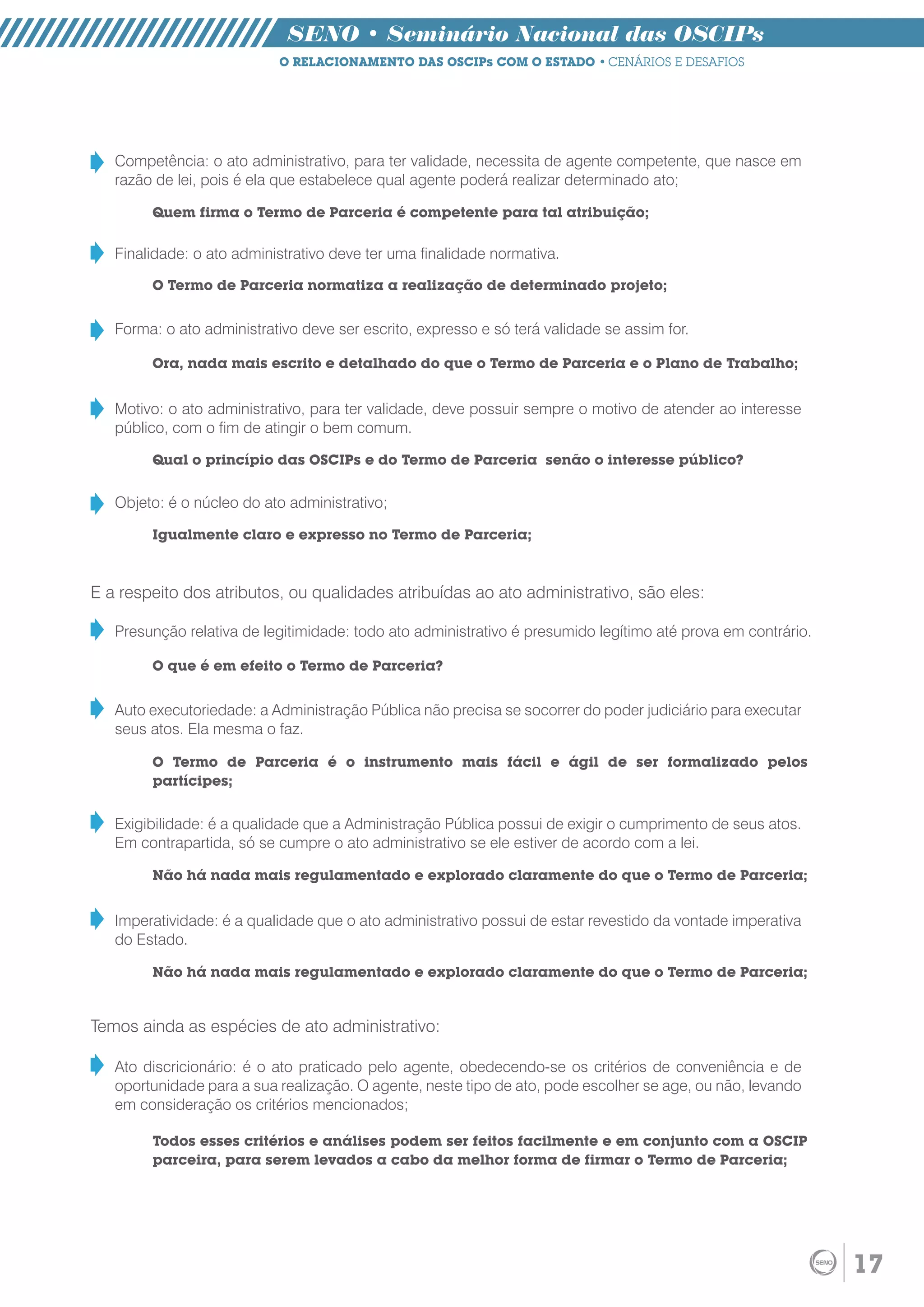 SENO • Seminário Nacional das OSCIPs
                           O RELACIONAMENTO DAS OSCIPs COM O ESTADO • CENÁRIOS E DESAFIOS




   Competência: o ato administrativo, para ter validade, necessita de agente competente, que nasce em
   razão de lei, pois é ela que estabelece qual agente poderá realizar determinado ato;

        Quem firma o Termo de Parceria é competente para tal atribuição;

   Finalidade: o ato administrativo deve ter uma finalidade normativa.

        O Termo de Parceria normatiza a realização de determinado projeto;


   Forma: o ato administrativo deve ser escrito, expresso e só terá validade se assim for.

        Ora, nada mais escrito e detalhado do que o Termo de Parceria e o Plano de Trabalho;


   Motivo: o ato administrativo, para ter validade, deve possuir sempre o motivo de atender ao interesse
   público, com o fim de atingir o bem comum.

        Qual o princípio das OSCIPs e do Termo de Parceria senão o interesse público?


   Objeto: é o núcleo do ato administrativo;

        Igualmente claro e expresso no Termo de Parceria;



E a respeito dos atributos, ou qualidades atribuídas ao ato administrativo, são eles:

   Presunção relativa de legitimidade: todo ato administrativo é presumido legítimo até prova em contrário.

        O que é em efeito o Termo de Parceria?


   Auto executoriedade: a Administração Pública não precisa se socorrer do poder judiciário para executar
   seus atos. Ela mesma o faz.

        O Termo de Parceria é o instrumento mais fácil e ágil de ser formalizado pelos
        partícipes;


   Exigibilidade: é a qualidade que a Administração Pública possui de exigir o cumprimento de seus atos.
   Em contrapartida, só se cumpre o ato administrativo se ele estiver de acordo com a lei.

        Não há nada mais regulamentado e explorado claramente do que o Termo de Parceria;


   Imperatividade: é a qualidade que o ato administrativo possui de estar revestido da vontade imperativa
   do Estado.

        Não há nada mais regulamentado e explorado claramente do que o Termo de Parceria;


Temos ainda as espécies de ato administrativo:

   Ato discricionário: é o ato praticado pelo agente, obedecendo-se os critérios de conveniência e de
   oportunidade para a sua realização. O agente, neste tipo de ato, pode escolher se age, ou não, levando
   em consideração os critérios mencionados;

        Todos esses critérios e análises podem ser feitos facilmente e em conjunto com a OSCIP
        parceira, para serem levados a cabo da melhor forma de firmar o Termo de Parceria;




                                                                                                              17
 