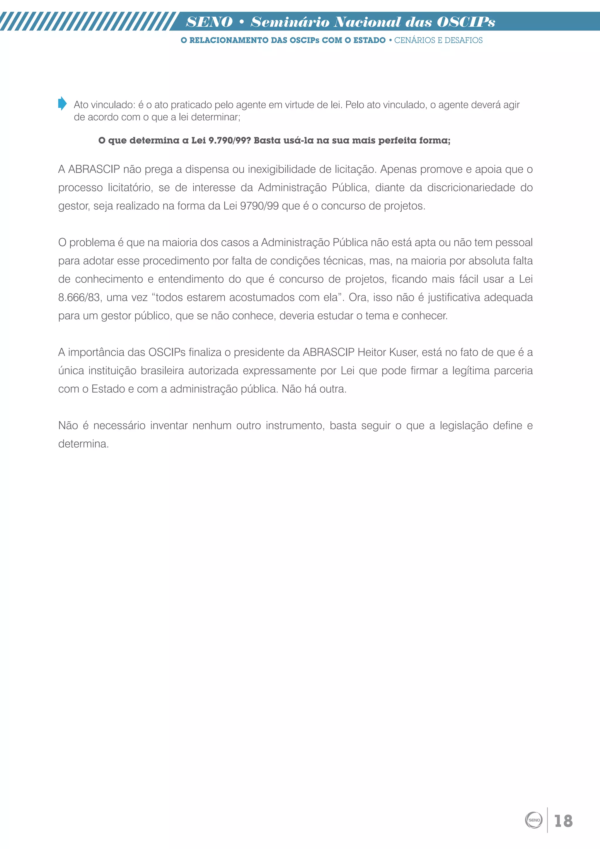 SENO • Seminário Nacional das OSCIPs
                           O RELACIONAMENTO DAS OSCIPs COM O ESTADO • CENÁRIOS E DESAFIOS




   Ato vinculado: é o ato praticado pelo agente em virtude de lei. Pelo ato vinculado, o agente deverá agir
   de acordo com o que a lei determinar;

        O que determina a Lei 9.790/99? Basta usá-la na sua mais perfeita forma;


A ABRASCIP não prega a dispensa ou inexigibilidade de licitação. Apenas promove e apoia que o
processo licitatório, se de interesse da Administração Pública, diante da discricionariedade do
gestor, seja realizado na forma da Lei 9790/99 que é o concurso de projetos.


O problema é que na maioria dos casos a Administração Pública não está apta ou não tem pessoal
para adotar esse procedimento por falta de condições técnicas, mas, na maioria por absoluta falta
de conhecimento e entendimento do que é concurso de projetos, ficando mais fácil usar a Lei
8.666/83, uma vez “todos estarem acostumados com ela”. Ora, isso não é justificativa adequada
para um gestor público, que se não conhece, deveria estudar o tema e conhecer.


A importância das OSCIPs finaliza o presidente da ABRASCIP Heitor Kuser, está no fato de que é a
única instituição brasileira autorizada expressamente por Lei que pode firmar a legítima parceria
com o Estado e com a administração pública. Não há outra.


Não é necessário inventar nenhum outro instrumento, basta seguir o que a legislação define e
determina.




                                                                                                              18
 