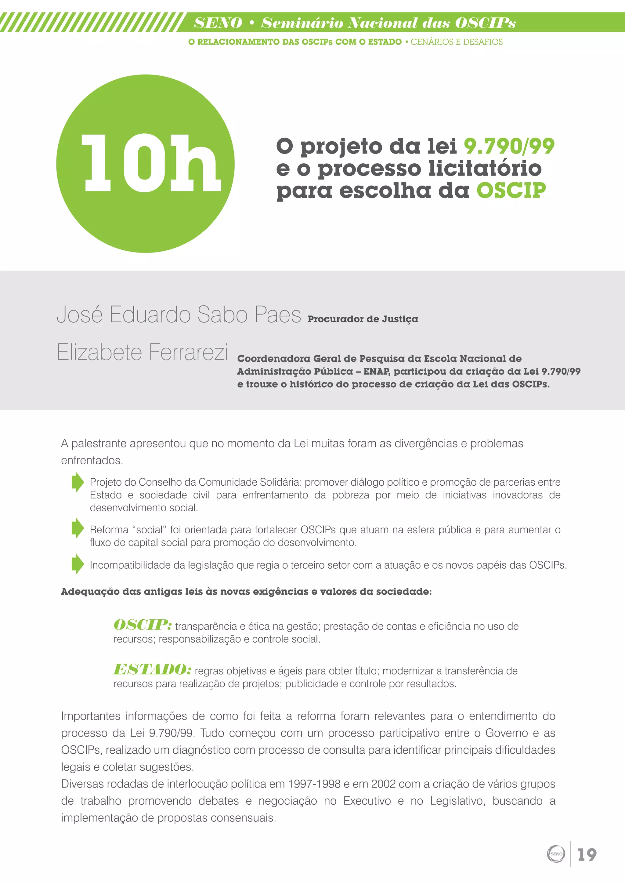 SENO • Seminário Nacional das OSCIPs
                          O RELACIONAMENTO DAS OSCIPs COM O ESTADO • CENÁRIOS E DESAFIOS




  10h                                       O projeto da lei 9.790/99
                                            e o processo licitatório
                                            para escolha da OSCIP




José Eduardo Sabo Paes Procurador de Justiça
Elizabete Ferrarezi                 Coordenadora Geral de Pesquisa da Escola Nacional de
                                    Administração Pública – ENAP, participou da criação da Lei 9.790/99
                                    e trouxe o histórico do processo de criação da Lei das OSCIPs.




A palestrante apresentou que no momento da Lei muitas foram as divergências e problemas
enfrentados.
     Projeto do Conselho da Comunidade Solidária: promover diálogo político e promoção de parcerias entre
     Estado e sociedade civil para enfrentamento da pobreza por meio de iniciativas inovadoras de
     desenvolvimento social.

     Reforma “social” foi orientada para fortalecer OSCIPs que atuam na esfera pública e para aumentar o
     fluxo de capital social para promoção do desenvolvimento.

     Incompatibilidade da legislação que regia o terceiro setor com a atuação e os novos papéis das OSCIPs.

Adequação das antigas leis às novas exigências e valores da sociedade:


          OSCIP: transparência e ética na gestão; prestação de contas e eficiência no uso de
          recursos; responsabilização e controle social.


          ESTADO: regras objetivas e ágeis para obter título; modernizar a transferência de
          recursos para realização de projetos; publicidade e controle por resultados.


Importantes informações de como foi feita a reforma foram relevantes para o entendimento do
processo da Lei 9.790/99. Tudo começou com um processo participativo entre o Governo e as
OSCIPs, realizado um diagnóstico com processo de consulta para identificar principais dificuldades
legais e coletar sugestões.
Diversas rodadas de interlocução política em 1997-1998 e em 2002 com a criação de vários grupos
de trabalho promovendo debates e negociação no Executivo e no Legislativo, buscando a
implementação de propostas consensuais.


                                                                                                              19
 
