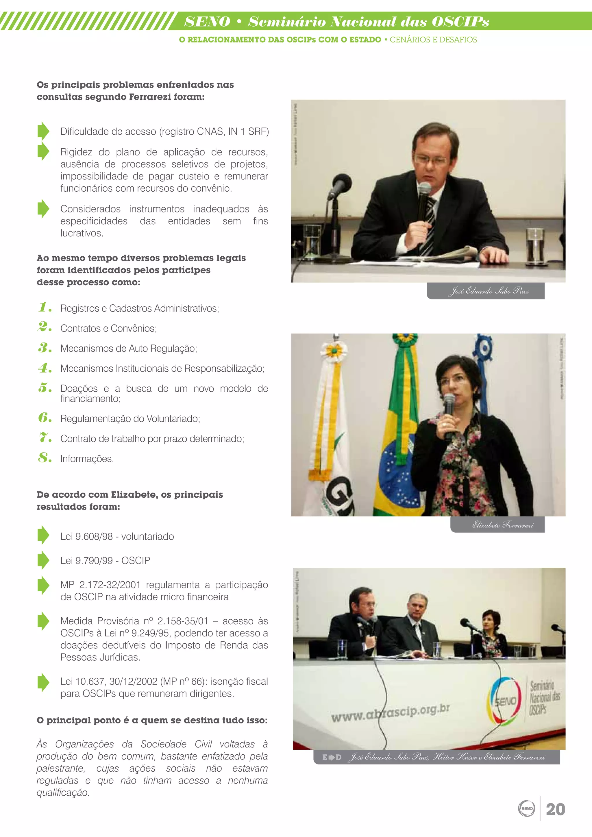 SENO • Seminário Nacional das OSCIPs
                                   O RELACIONAMENTO DAS OSCIPs COM O ESTADO • CENÁRIOS E DESAFIOS




Os principais problemas enfrentados nas
consultas segundo Ferrarezi foram:


     Dificuldade de acesso (registro CNAS, IN 1 SRF)

     Rigidez do plano de aplicação de recursos,
     ausência de processos seletivos de projetos,
     impossibilidade de pagar custeio e remunerar
     funcionários com recursos do convênio.

     Considerados instrumentos inadequados às
     especificidades das entidades sem fins
     lucrativos.

Ao mesmo tempo diversos problemas legais
foram identificados pelos partícipes
desse processo como:
                                                                                                     José Eduardo Sabo Paes
1.   Registros e Cadastros Administrativos;
2.   Contratos e Convênios;

3.   Mecanismos de Auto Regulação;

4.   Mecanismos Institucionais de Responsabilização;

5.   Doações e a busca de um novo modelo de
     financiamento;

6.   Regulamentação do Voluntariado;

7.   Contrato de trabalho por prazo determinado;

8.   Informações.


De acordo com Elizabete, os principais
resultados foram:
                                                                                                            Elizabete Ferrarezi
     Lei 9.608/98 - voluntariado

     Lei 9.790/99 - OSCIP

     MP 2.172-32/2001 regulamenta a participação
     de OSCIP na atividade micro financeira

     Medida Provisória nº 2.158-35/01 – acesso às
     OSCIPs à Lei nº 9.249/95, podendo ter acesso a
     doações dedutíveis do Imposto de Renda das
     Pessoas Jurídicas.

     Lei 10.637, 30/12/2002 (MP nº 66): isenção fiscal
     para OSCIPs que remuneram dirigentes.

O principal ponto é a quem se destina tudo isso:

Às Organizações da Sociedade Civil voltadas à
produção do bem comum, bastante enfatizado pela                 E   D   José Eduardo Sabo Paes, Heitor Kuser e Elizabete Ferrarezi
palestrante, cujas ações sociais não estavam
reguladas e que não tinham acesso a nenhuma
qualificação.
                                                                                                                                     20
 