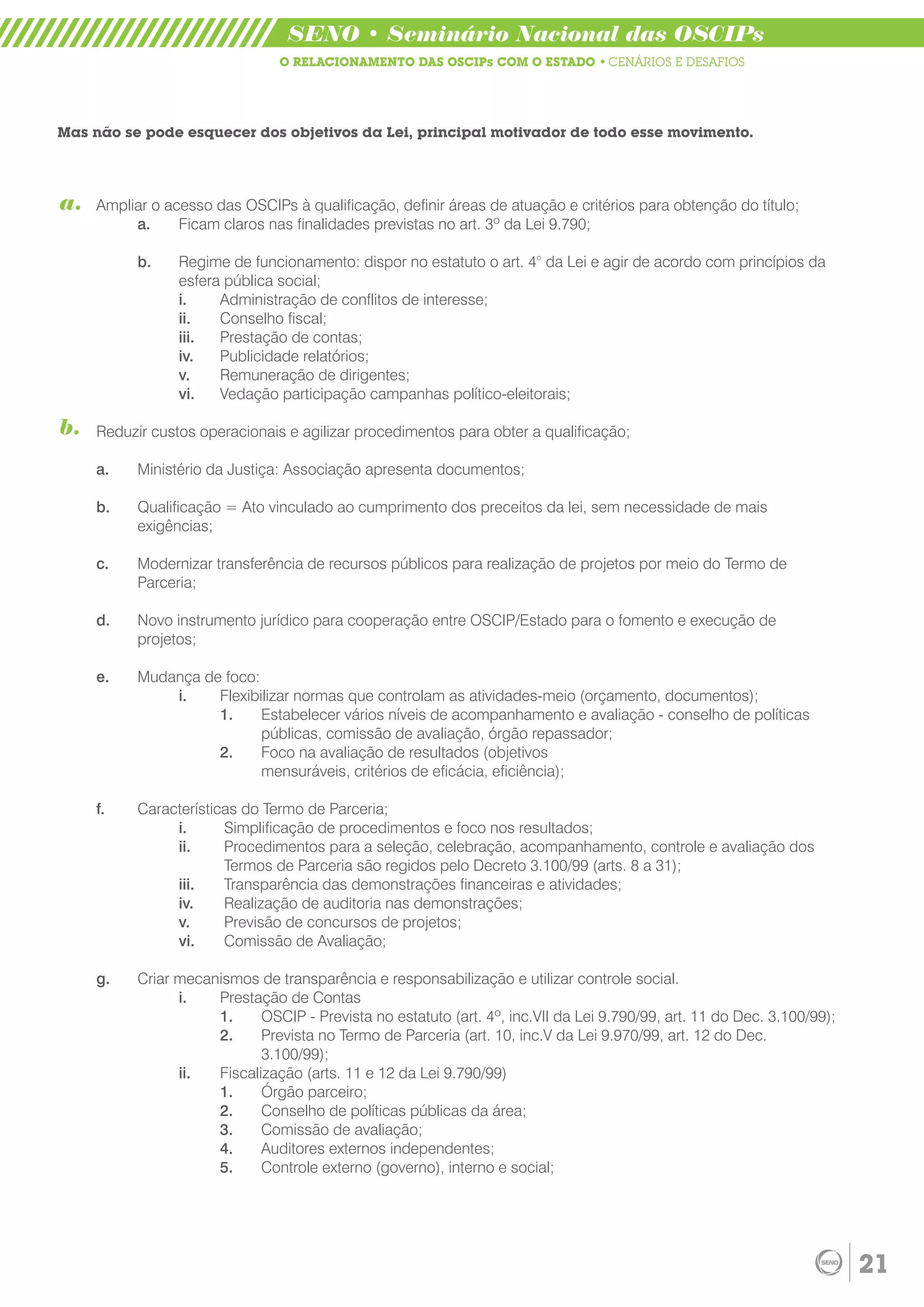 SENO • Seminário Nacional das OSCIPs
                                O RELACIONAMENTO DAS OSCIPs COM O ESTADO • CENÁRIOS E DESAFIOS




Mas não se pode esquecer dos objetivos da Lei, principal motivador de todo esse movimento.




a.   Ampliar o acesso das OSCIPs à qualificação, definir áreas de atuação e critérios para obtenção do título;
          a.     Ficam claros nas finalidades previstas no art. 3º da Lei 9.790;

           b.    Regime de funcionamento: dispor no estatuto o art. 4° da Lei e agir de acordo com princípios da
                 esfera pública social;
                 i.    Administração de conflitos de interesse;
                 ii.   Conselho fiscal;
                 iii.  Prestação de contas;
                 iv.   Publicidade relatórios;
                 v.    Remuneração de dirigentes;
                 vi.   Vedação participação campanhas político-eleitorais;

b.   Reduzir custos operacionais e agilizar procedimentos para obter a qualificação;

     a.    Ministério da Justiça: Associação apresenta documentos;

     b.    Qualificação = Ato vinculado ao cumprimento dos preceitos da lei, sem necessidade de mais
           exigências;

     c.    Modernizar transferência de recursos públicos para realização de projetos por meio do Termo de
           Parceria;

     d.    Novo instrumento jurídico para cooperação entre OSCIP/Estado para o fomento e execução de
           projetos;

     e.    Mudança de foco:
               i.    Flexibilizar normas que controlam as atividades-meio (orçamento, documentos);
                     1.     Estabelecer vários níveis de acompanhamento e avaliação - conselho de políticas
                            públicas, comissão de avaliação, órgão repassador;
                     2.     Foco na avaliação de resultados (objetivos
                            mensuráveis, critérios de eficácia, eficiência);

     f.    Características do Termo de Parceria;
                i.      Simplificação de procedimentos e foco nos resultados;
                ii.     Procedimentos para a seleção, celebração, acompanhamento, controle e avaliação dos
                        Termos de Parceria são regidos pelo Decreto 3.100/99 (arts. 8 a 31);
                iii.    Transparência das demonstrações financeiras e atividades;
                iv.     Realização de auditoria nas demonstrações;
                v.      Previsão de concursos de projetos;
                vi.     Comissão de Avaliação;

     g.    Criar mecanismos de transparência e responsabilização e utilizar controle social.
                 i.   Prestação de Contas
                      1.     OSCIP - Prevista no estatuto (art. 4º, inc.VII da Lei 9.790/99, art. 11 do Dec. 3.100/99);
                      2.     Prevista no Termo de Parceria (art. 10, inc.V da Lei 9.970/99, art. 12 do Dec.
                             3.100/99);
                 ii.  Fiscalização (arts. 11 e 12 da Lei 9.790/99)
                      1.     Órgão parceiro;
                      2.     Conselho de políticas públicas da área;
                      3.     Comissão de avaliação;
                      4.     Auditores externos independentes;
                      5.     Controle externo (governo), interno e social;




                                                                                                                          21
 