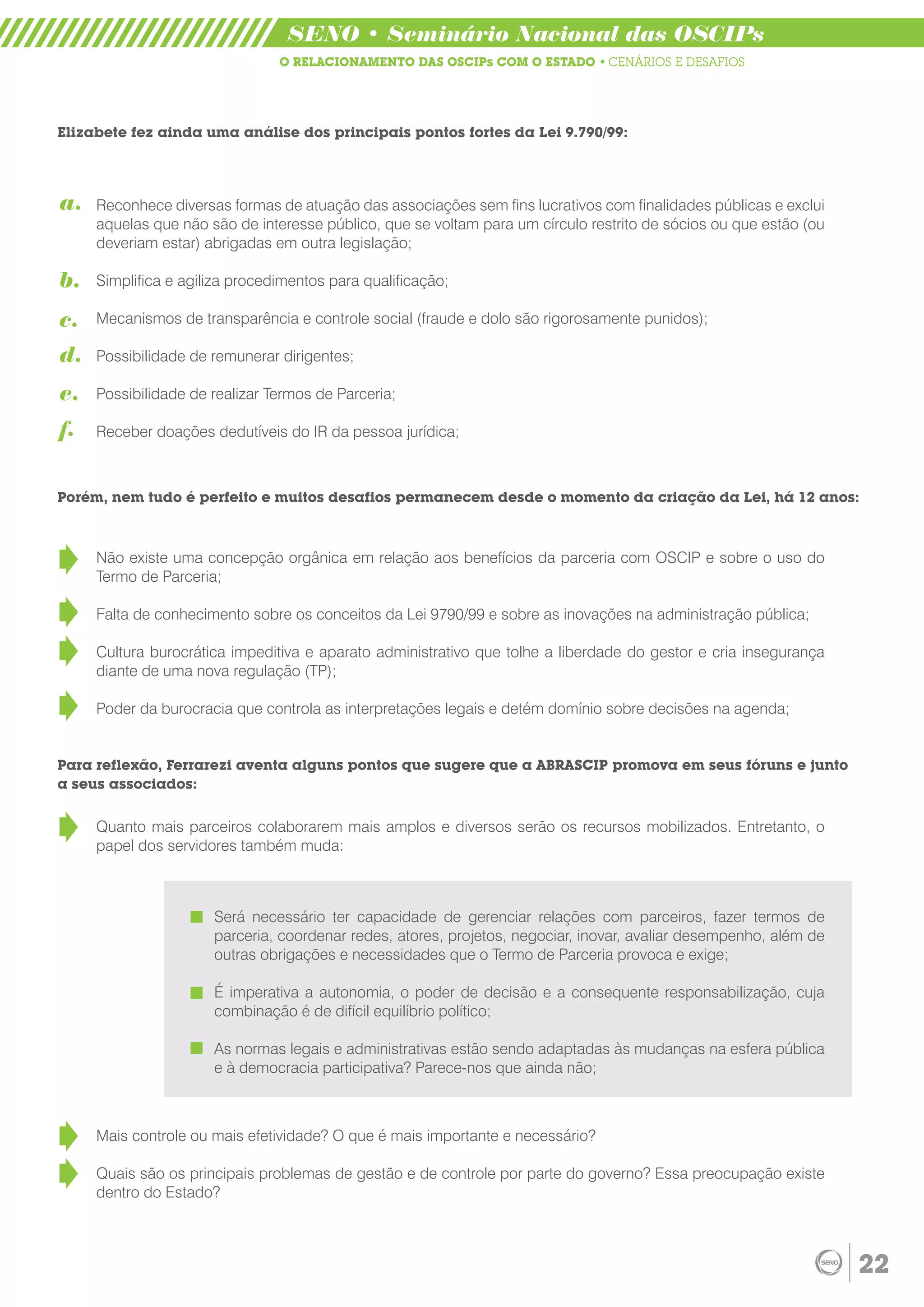 SENO • Seminário Nacional das OSCIPs
                                O RELACIONAMENTO DAS OSCIPs COM O ESTADO • CENÁRIOS E DESAFIOS




Elizabete fez ainda uma análise dos principais pontos fortes da Lei 9.790/99:




a.   Reconhece diversas formas de atuação das associações sem fins lucrativos com finalidades públicas e exclui
     aquelas que não são de interesse público, que se voltam para um círculo restrito de sócios ou que estão (ou
     deveriam estar) abrigadas em outra legislação;

b.   Simplifica e agiliza procedimentos para qualificação;

c.   Mecanismos de transparência e controle social (fraude e dolo são rigorosamente punidos);

d.   Possibilidade de remunerar dirigentes;

e.   Possibilidade de realizar Termos de Parceria;

f.   Receber doações dedutíveis do IR da pessoa jurídica;



Porém, nem tudo é perfeito e muitos desafios permanecem desde o momento da criação da Lei, há 12 anos:



     Não existe uma concepção orgânica em relação aos benefícios da parceria com OSCIP e sobre o uso do
     Termo de Parceria;

     Falta de conhecimento sobre os conceitos da Lei 9790/99 e sobre as inovações na administração pública;

     Cultura burocrática impeditiva e aparato administrativo que tolhe a liberdade do gestor e cria insegurança
     diante de uma nova regulação (TP);

     Poder da burocracia que controla as interpretações legais e detém domínio sobre decisões na agenda;


Para reflexão, Ferrarezi aventa alguns pontos que sugere que a ABRASCIP promova em seus fóruns e junto
a seus associados:


     Quanto mais parceiros colaborarem mais amplos e diversos serão os recursos mobilizados. Entretanto, o
     papel dos servidores também muda:



                      Será necessário ter capacidade de gerenciar relações com parceiros, fazer termos de
                      parceria, coordenar redes, atores, projetos, negociar, inovar, avaliar desempenho, além de
                      outras obrigações e necessidades que o Termo de Parceria provoca e exige;

                      É imperativa a autonomia, o poder de decisão e a consequente responsabilização, cuja
                      combinação é de difícil equilíbrio político;

                      As normas legais e administrativas estão sendo adaptadas às mudanças na esfera pública
                      e à democracia participativa? Parece-nos que ainda não;



     Mais controle ou mais efetividade? O que é mais importante e necessário?

     Quais são os principais problemas de gestão e de controle por parte do governo? Essa preocupação existe
     dentro do Estado?



                                                                                                                   22
 