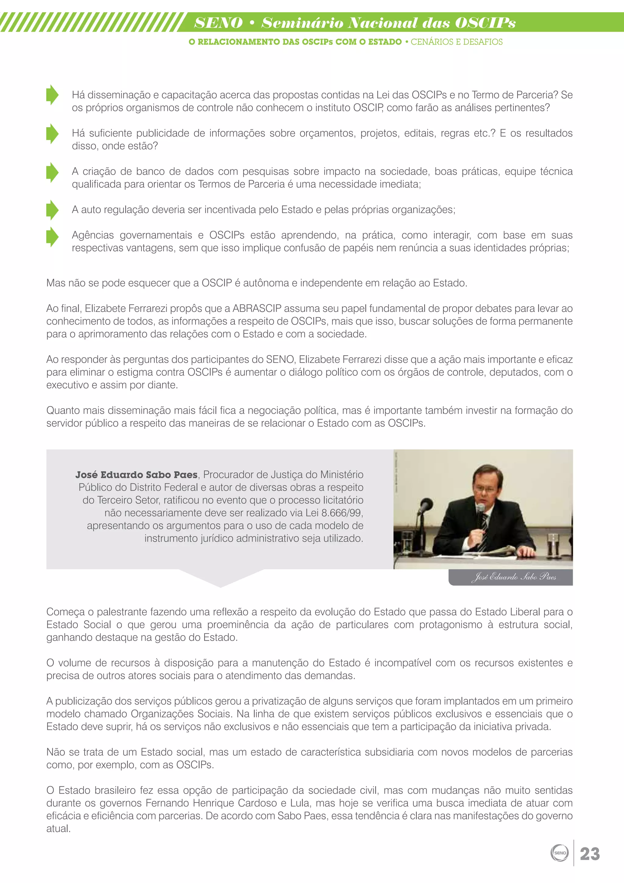 SENO • Seminário Nacional das OSCIPs
                               O RELACIONAMENTO DAS OSCIPs COM O ESTADO • CENÁRIOS E DESAFIOS




     Há disseminação e capacitação acerca das propostas contidas na Lei das OSCIPs e no Termo de Parceria? Se
     os próprios organismos de controle não conhecem o instituto OSCIP como farão as análises pertinentes?
                                                                      ,

     Há suficiente publicidade de informações sobre orçamentos, projetos, editais, regras etc.? E os resultados
     disso, onde estão?

     A criação de banco de dados com pesquisas sobre impacto na sociedade, boas práticas, equipe técnica
     qualificada para orientar os Termos de Parceria é uma necessidade imediata;

     A auto regulação deveria ser incentivada pelo Estado e pelas próprias organizações;

     Agências governamentais e OSCIPs estão aprendendo, na prática, como interagir, com base em suas
     respectivas vantagens, sem que isso implique confusão de papéis nem renúncia a suas identidades próprias;


Mas não se pode esquecer que a OSCIP é autônoma e independente em relação ao Estado.

Ao final, Elizabete Ferrarezi propôs que a ABRASCIP assuma seu papel fundamental de propor debates para levar ao
conhecimento de todos, as informações a respeito de OSCIPs, mais que isso, buscar soluções de forma permanente
para o aprimoramento das relações com o Estado e com a sociedade.

Ao responder às perguntas dos participantes do SENO, Elizabete Ferrarezi disse que a ação mais importante e eficaz
para eliminar o estigma contra OSCIPs é aumentar o diálogo político com os órgãos de controle, deputados, com o
executivo e assim por diante.

Quanto mais disseminação mais fácil fica a negociação política, mas é importante também investir na formação do
servidor público a respeito das maneiras de se relacionar o Estado com as OSCIPs.



      José Eduardo Sabo Paes, Procurador de Justiça do Ministério
      Público do Distrito Federal e autor de diversas obras a respeito
       do Terceiro Setor, ratificou no evento que o processo licitatório
            não necessariamente deve ser realizado via Lei 8.666/99,
        apresentando os argumentos para o uso de cada modelo de
                     instrumento jurídico administrativo seja utilizado.


                                                                                            José Eduardo Sabo Paes


Começa o palestrante fazendo uma reflexão a respeito da evolução do Estado que passa do Estado Liberal para o
Estado Social o que gerou uma proeminência da ação de particulares com protagonismo à estrutura social,
ganhando destaque na gestão do Estado.

O volume de recursos à disposição para a manutenção do Estado é incompatível com os recursos existentes e
precisa de outros atores sociais para o atendimento das demandas.

A publicização dos serviços públicos gerou a privatização de alguns serviços que foram implantados em um primeiro
modelo chamado Organizações Sociais. Na linha de que existem serviços públicos exclusivos e essenciais que o
Estado deve suprir, há os serviços não exclusivos e não essenciais que tem a participação da iniciativa privada.

Não se trata de um Estado social, mas um estado de característica subsidiaria com novos modelos de parcerias
como, por exemplo, com as OSCIPs.

O Estado brasileiro fez essa opção de participação da sociedade civil, mas com mudanças não muito sentidas
durante os governos Fernando Henrique Cardoso e Lula, mas hoje se verifica uma busca imediata de atuar com
eficácia e eficiência com parcerias. De acordo com Sabo Paes, essa tendência é clara nas manifestações do governo
atual.

                                                                                                                     23
 
