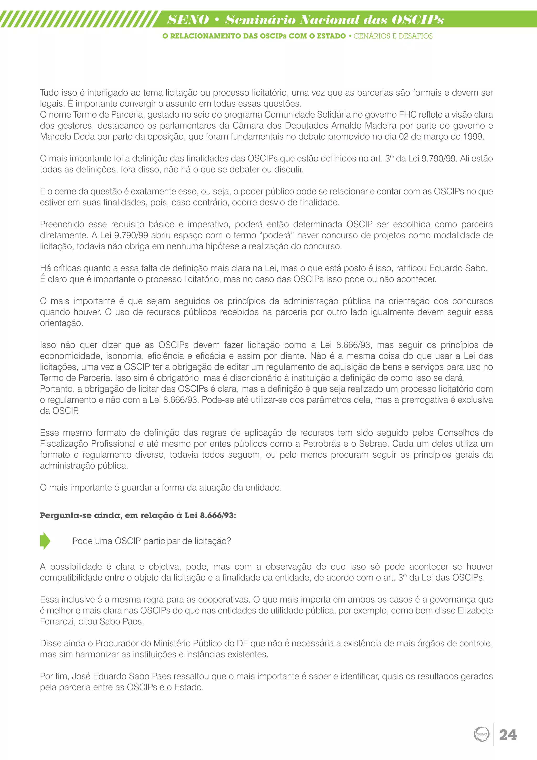 SENO • Seminário Nacional das OSCIPs
                               O RELACIONAMENTO DAS OSCIPs COM O ESTADO • CENÁRIOS E DESAFIOS




Tudo isso é interligado ao tema licitação ou processo licitatório, uma vez que as parcerias são formais e devem ser
legais. É importante convergir o assunto em todas essas questões.
O nome Termo de Parceria, gestado no seio do programa Comunidade Solidária no governo FHC reflete a visão clara
dos gestores, destacando os parlamentares da Câmara dos Deputados Arnaldo Madeira por parte do governo e
Marcelo Deda por parte da oposição, que foram fundamentais no debate promovido no dia 02 de março de 1999.

O mais importante foi a definição das finalidades das OSCIPs que estão definidos no art. 3º da Lei 9.790/99. Ali estão
todas as definições, fora disso, não há o que se debater ou discutir.

E o cerne da questão é exatamente esse, ou seja, o poder público pode se relacionar e contar com as OSCIPs no que
estiver em suas finalidades, pois, caso contrário, ocorre desvio de finalidade.

Preenchido esse requisito básico e imperativo, poderá então determinada OSCIP ser escolhida como parceira
diretamente. A Lei 9.790/99 abriu espaço com o termo “poderá” haver concurso de projetos como modalidade de
licitação, todavia não obriga em nenhuma hipótese a realização do concurso.

Há críticas quanto a essa falta de definição mais clara na Lei, mas o que está posto é isso, ratificou Eduardo Sabo.
É claro que é importante o processo licitatório, mas no caso das OSCIPs isso pode ou não acontecer.

O mais importante é que sejam seguidos os princípios da administração pública na orientação dos concursos
quando houver. O uso de recursos públicos recebidos na parceria por outro lado igualmente devem seguir essa
orientação.

Isso não quer dizer que as OSCIPs devem fazer licitação como a Lei 8.666/93, mas seguir os princípios de
economicidade, isonomia, eficiência e eficácia e assim por diante. Não é a mesma coisa do que usar a Lei das
licitações, uma vez a OSCIP ter a obrigação de editar um regulamento de aquisição de bens e serviços para uso no
Termo de Parceria. Isso sim é obrigatório, mas é discricionário à instituição a definição de como isso se dará.
Portanto, a obrigação de licitar das OSCIPs é clara, mas a definição é que seja realizado um processo licitatório com
o regulamento e não com a Lei 8.666/93. Pode-se até utilizar-se dos parâmetros dela, mas a prerrogativa é exclusiva
da OSCIP  .

Esse mesmo formato de definição das regras de aplicação de recursos tem sido seguido pelos Conselhos de
Fiscalização Profissional e até mesmo por entes públicos como a Petrobrás e o Sebrae. Cada um deles utiliza um
formato e regulamento diverso, todavia todos seguem, ou pelo menos procuram seguir os princípios gerais da
administração pública.

O mais importante é guardar a forma da atuação da entidade.


Pergunta-se ainda, em relação à Lei 8.666/93:


        Pode uma OSCIP participar de licitação?

A possibilidade é clara e objetiva, pode, mas com a observação de que isso só pode acontecer se houver
compatibilidade entre o objeto da licitação e a finalidade da entidade, de acordo com o art. 3º da Lei das OSCIPs.

Essa inclusive é a mesma regra para as cooperativas. O que mais importa em ambos os casos é a governança que
é melhor e mais clara nas OSCIPs do que nas entidades de utilidade pública, por exemplo, como bem disse Elizabete
Ferrarezi, citou Sabo Paes.

Disse ainda o Procurador do Ministério Público do DF que não é necessária a existência de mais órgãos de controle,
mas sim harmonizar as instituições e instâncias existentes.

Por fim, José Eduardo Sabo Paes ressaltou que o mais importante é saber e identificar, quais os resultados gerados
pela parceria entre as OSCIPs e o Estado.




                                                                                                                         24
 
