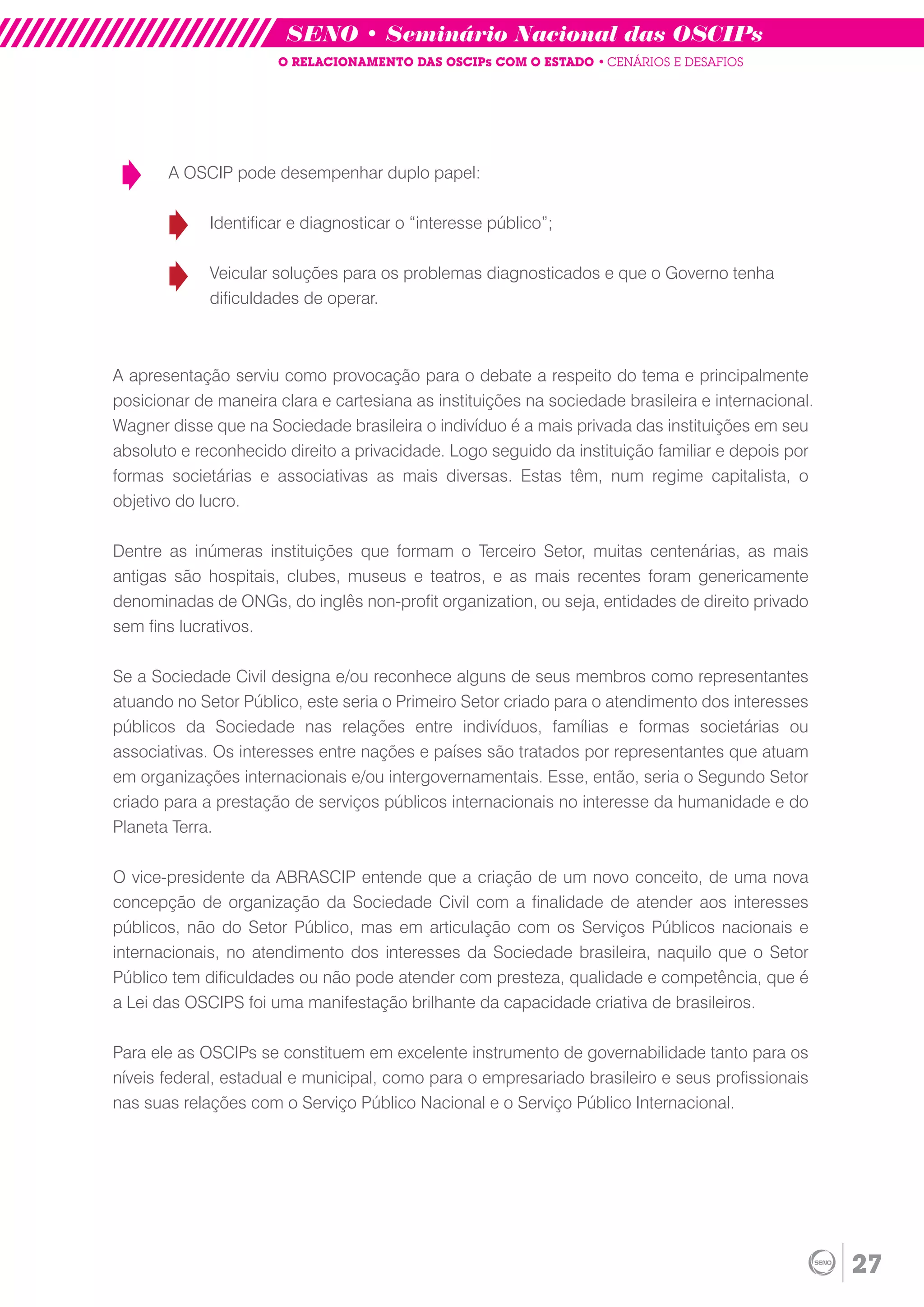 SENO • Seminário Nacional das OSCIPs
                      O RELACIONAMENTO DAS OSCIPs COM O ESTADO • CENÁRIOS E DESAFIOS




       A OSCIP pode desempenhar duplo papel:

             Identificar e diagnosticar o “interesse público”;

             Veicular soluções para os problemas diagnosticados e que o Governo tenha
             dificuldades de operar.



A apresentação serviu como provocação para o debate a respeito do tema e principalmente
posicionar de maneira clara e cartesiana as instituições na sociedade brasileira e internacional.
Wagner disse que na Sociedade brasileira o indivíduo é a mais privada das instituições em seu
absoluto e reconhecido direito a privacidade. Logo seguido da instituição familiar e depois por
formas societárias e associativas as mais diversas. Estas têm, num regime capitalista, o
objetivo do lucro.

Dentre as inúmeras instituições que formam o Terceiro Setor, muitas centenárias, as mais
antigas são hospitais, clubes, museus e teatros, e as mais recentes foram genericamente
denominadas de ONGs, do inglês non-profit organization, ou seja, entidades de direito privado
sem fins lucrativos.

Se a Sociedade Civil designa e/ou reconhece alguns de seus membros como representantes
atuando no Setor Público, este seria o Primeiro Setor criado para o atendimento dos interesses
públicos da Sociedade nas relações entre indivíduos, famílias e formas societárias ou
associativas. Os interesses entre nações e países são tratados por representantes que atuam
em organizações internacionais e/ou intergovernamentais. Esse, então, seria o Segundo Setor
criado para a prestação de serviços públicos internacionais no interesse da humanidade e do
Planeta Terra.

O vice-presidente da ABRASCIP entende que a criação de um novo conceito, de uma nova
concepção de organização da Sociedade Civil com a finalidade de atender aos interesses
públicos, não do Setor Público, mas em articulação com os Serviços Públicos nacionais e
internacionais, no atendimento dos interesses da Sociedade brasileira, naquilo que o Setor
Público tem dificuldades ou não pode atender com presteza, qualidade e competência, que é
a Lei das OSCIPS foi uma manifestação brilhante da capacidade criativa de brasileiros.

Para ele as OSCIPs se constituem em excelente instrumento de governabilidade tanto para os
níveis federal, estadual e municipal, como para o empresariado brasileiro e seus profissionais
nas suas relações com o Serviço Público Nacional e o Serviço Público Internacional.




                                                                                                    27
 