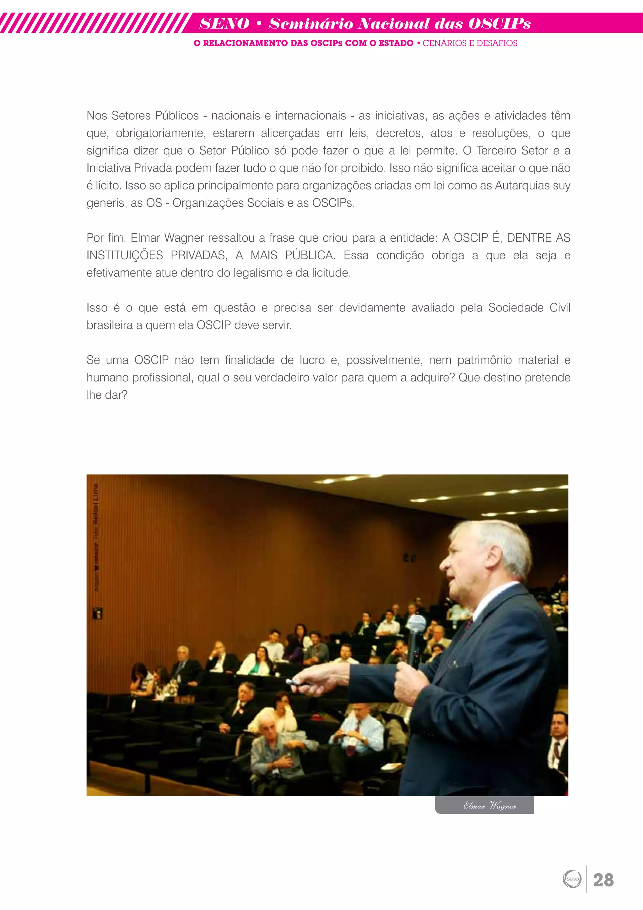 SENO • Seminário Nacional das OSCIPs
                     O RELACIONAMENTO DAS OSCIPs COM O ESTADO • CENÁRIOS E DESAFIOS




Nos Setores Públicos - nacionais e internacionais - as iniciativas, as ações e atividades têm
que, obrigatoriamente, estarem alicerçadas em leis, decretos, atos e resoluções, o que
significa dizer que o Setor Público só pode fazer o que a lei permite. O Terceiro Setor e a
Iniciativa Privada podem fazer tudo o que não for proibido. Isso não significa aceitar o que não
é lícito. Isso se aplica principalmente para organizações criadas em lei como as Autarquias suy
generis, as OS - Organizações Sociais e as OSCIPs.

Por fim, Elmar Wagner ressaltou a frase que criou para a entidade: A OSCIP É, DENTRE AS
INSTITUIÇÕES PRIVADAS, A MAIS PÚBLICA. Essa condição obriga a que ela seja e
efetivamente atue dentro do legalismo e da licitude.

Isso é o que está em questão e precisa ser devidamente avaliado pela Sociedade Civil
brasileira a quem ela OSCIP deve servir.

Se uma OSCIP não tem finalidade de lucro e, possivelmente, nem patrimônio material e
humano profissional, qual o seu verdadeiro valor para quem a adquire? Que destino pretende
lhe dar?




                                                                          Elmar Wagner




                                                                                                   28
 