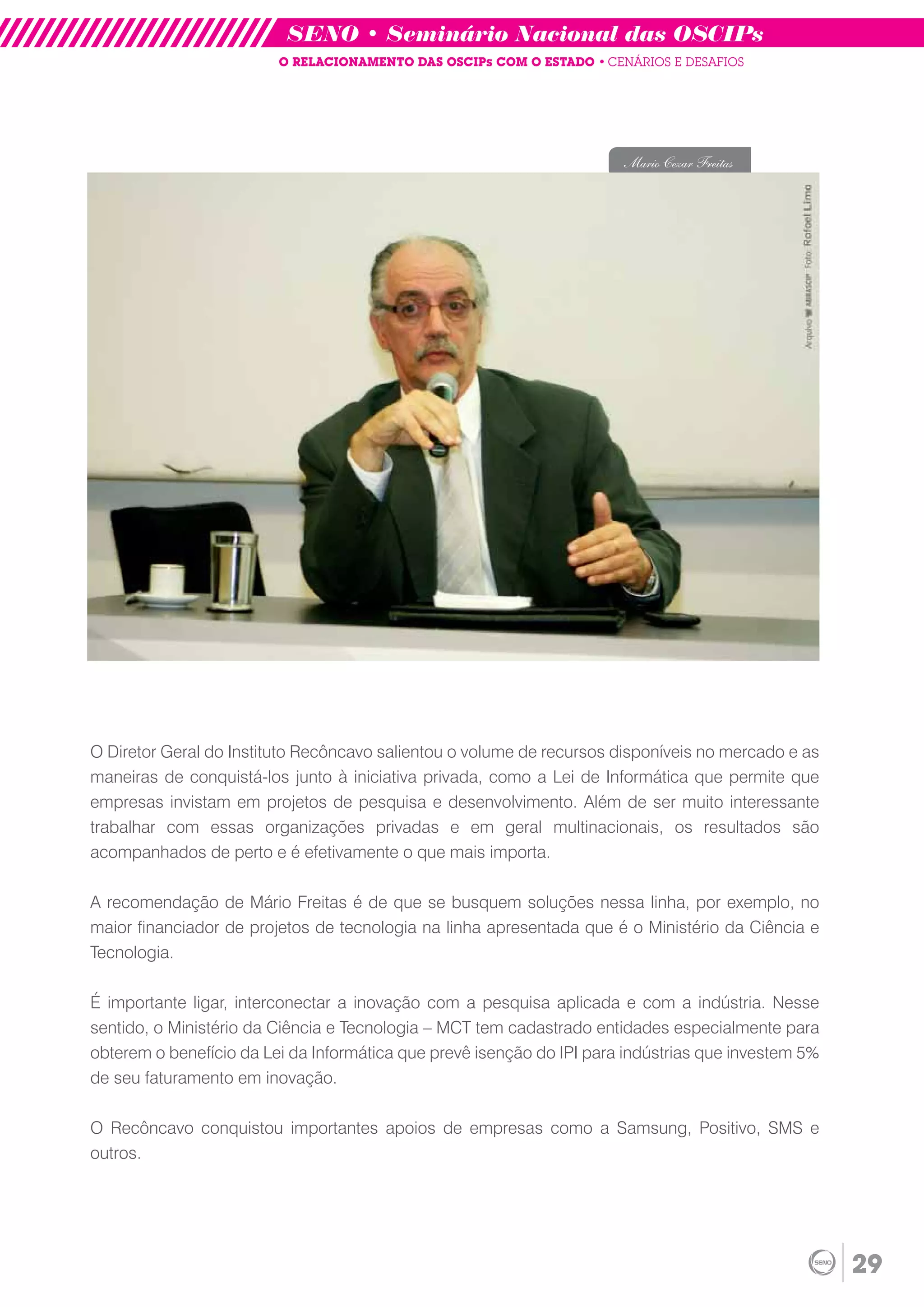 SENO • Seminário Nacional das OSCIPs
                         O RELACIONAMENTO DAS OSCIPs COM O ESTADO • CENÁRIOS E DESAFIOS




                                                                       Mario Cezar Freitas




O Diretor Geral do Instituto Recôncavo salientou o volume de recursos disponíveis no mercado e as
maneiras de conquistá-los junto à iniciativa privada, como a Lei de Informática que permite que
empresas invistam em projetos de pesquisa e desenvolvimento. Além de ser muito interessante
trabalhar com essas organizações privadas e em geral multinacionais, os resultados são
acompanhados de perto e é efetivamente o que mais importa.

A recomendação de Mário Freitas é de que se busquem soluções nessa linha, por exemplo, no
maior financiador de projetos de tecnologia na linha apresentada que é o Ministério da Ciência e
Tecnologia.

É importante ligar, interconectar a inovação com a pesquisa aplicada e com a indústria. Nesse
sentido, o Ministério da Ciência e Tecnologia – MCT tem cadastrado entidades especialmente para
obterem o benefício da Lei da Informática que prevê isenção do IPI para indústrias que investem 5%
de seu faturamento em inovação.

O Recôncavo conquistou importantes apoios de empresas como a Samsung, Positivo, SMS e
outros.




                                                                                                     29
 
