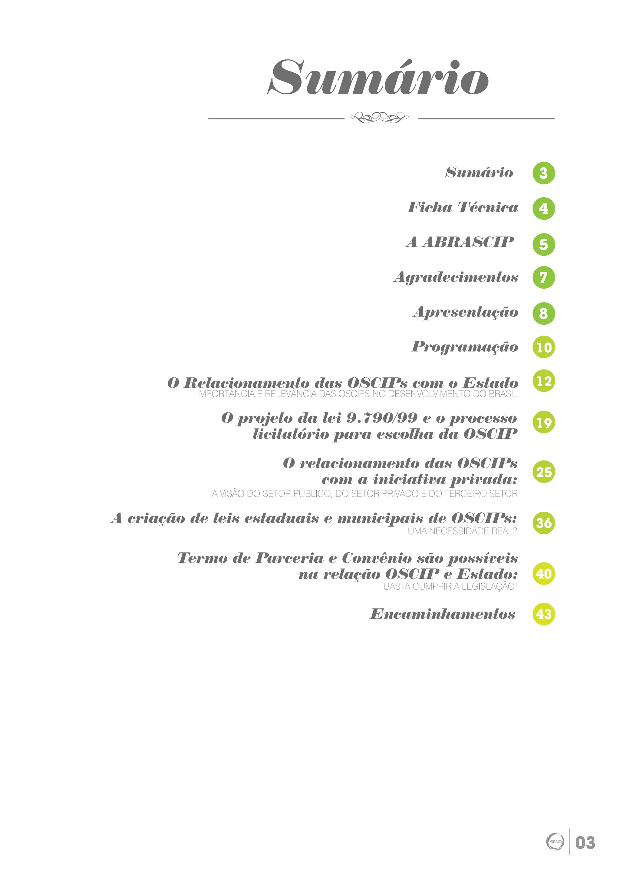 Sumário
                                                           Sumário           3

                                                    Ficha Técnica            4

                                                   A ABRASCIP                5

                                                 Agradecimentos              7

                                                     Apresentação            8

                                                    Programação              10

      O Relacionamento das OSCIPs com o Estado                               12
          IMPORTÂNCIA E RELEVÂNCIA DAS OSCIPS NO DESENVOLVIMENTO DO BRASIL

              O projeto da lei 9.790/99 e o processo                         19
                  licitatório para escolha da OSCIP

                           O relacionamento das OSCIPs
                                                                             25
                                com a iniciativa privada:
            A VISÃO DO SETOR PÚBLICO, DO SETOR PRIVADO E DO TERCEIRO SETOR

A criação de leis estaduais e municipais de OSCIPs:                          36
                                                    UMA NECESSIDADE REAL?


        Termo de Parceria e Convênio são possíveis
                      na relação OSCIP e Estado:                             40
                                               BASTA CUMPRIR A LEGISLAÇÃO!


                                            Encaminhamentos                  43




                                                                                  03
 