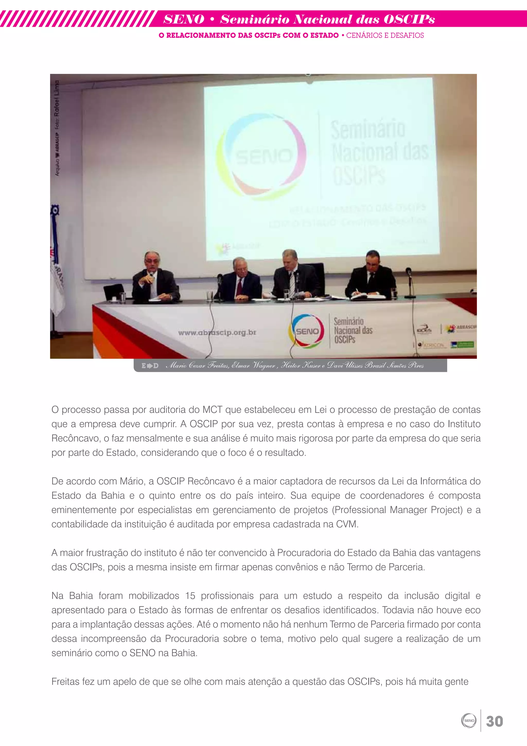 SENO • Seminário Nacional das OSCIPs
                            O RELACIONAMENTO DAS OSCIPs COM O ESTADO • CENÁRIOS E DESAFIOS




                    E   D    Mario Cezar Freitas, Elmar Wagner , Heitor Kuser e Davi Ulisses Brasil Simões Pires




O processo passa por auditoria do MCT que estabeleceu em Lei o processo de prestação de contas
que a empresa deve cumprir. A OSCIP por sua vez, presta contas à empresa e no caso do Instituto
Recôncavo, o faz mensalmente e sua análise é muito mais rigorosa por parte da empresa do que seria
por parte do Estado, considerando que o foco é o resultado.

De acordo com Mário, a OSCIP Recôncavo é a maior captadora de recursos da Lei da Informática do
Estado da Bahia e o quinto entre os do país inteiro. Sua equipe de coordenadores é composta
eminentemente por especialistas em gerenciamento de projetos (Professional Manager Project) e a
contabilidade da instituição é auditada por empresa cadastrada na CVM.

A maior frustração do instituto é não ter convencido à Procuradoria do Estado da Bahia das vantagens
das OSCIPs, pois a mesma insiste em firmar apenas convênios e não Termo de Parceria.

Na Bahia foram mobilizados 15 profissionais para um estudo a respeito da inclusão digital e
apresentado para o Estado às formas de enfrentar os desafios identificados. Todavia não houve eco
para a implantação dessas ações. Até o momento não há nenhum Termo de Parceria firmado por conta
dessa incompreensão da Procuradoria sobre o tema, motivo pelo qual sugere a realização de um
seminário como o SENO na Bahia.

Freitas fez um apelo de que se olhe com mais atenção a questão das OSCIPs, pois há muita gente



                                                                                                                   30
 