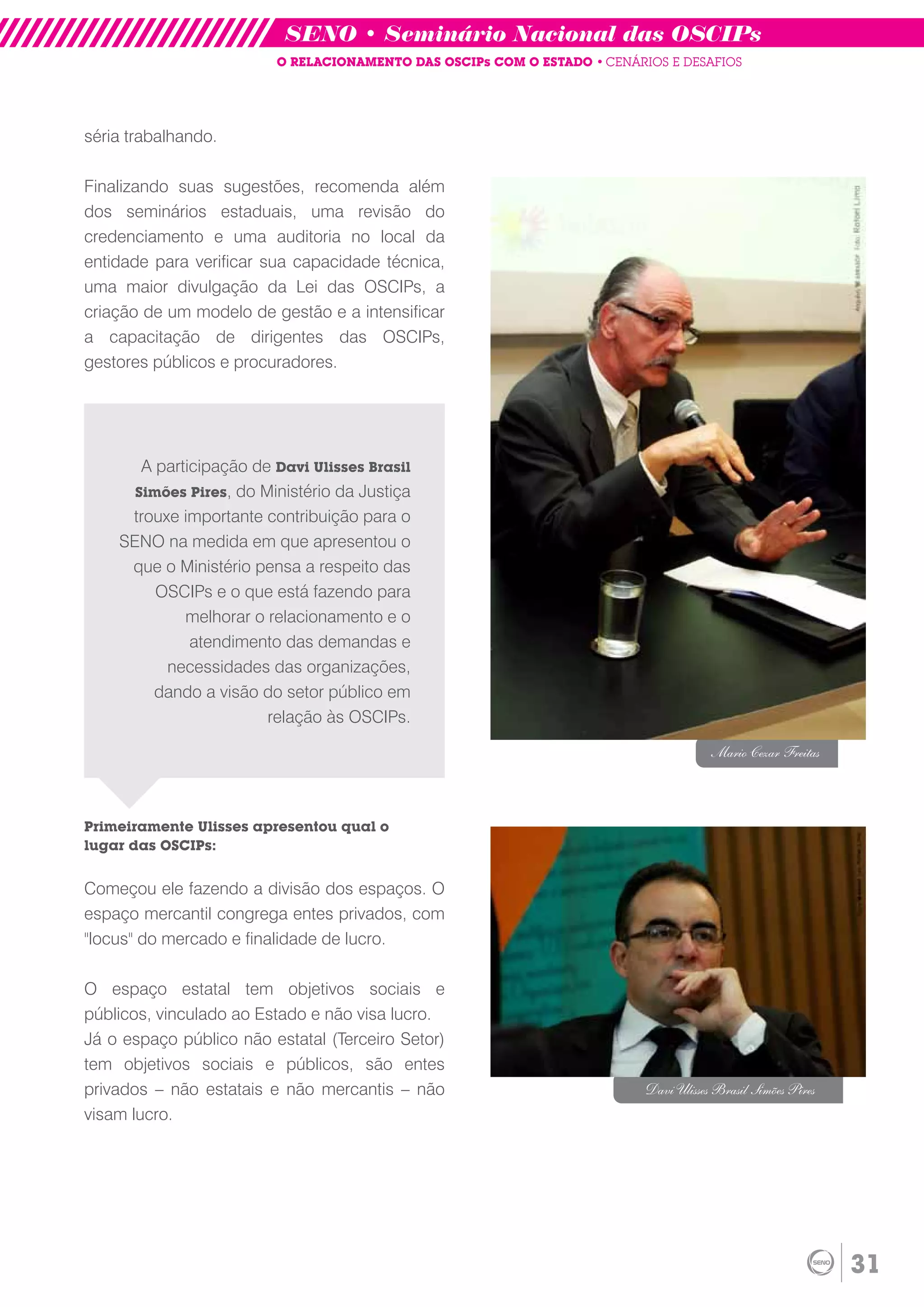 SENO • Seminário Nacional das OSCIPs
                         O RELACIONAMENTO DAS OSCIPs COM O ESTADO • CENÁRIOS E DESAFIOS




séria trabalhando.

Finalizando suas sugestões, recomenda além
dos seminários estaduais, uma revisão do
credenciamento e uma auditoria no local da
entidade para verificar sua capacidade técnica,
uma maior divulgação da Lei das OSCIPs, a
criação de um modelo de gestão e a intensificar
a capacitação de dirigentes das OSCIPs,
gestores públicos e procuradores.




       A participação de Davi Ulisses Brasil
      Simões Pires, do Ministério da Justiça
     trouxe importante contribuição para o
    SENO na medida em que apresentou o
     que o Ministério pensa a respeito das
         OSCIPs e o que está fazendo para
             melhorar o relacionamento e o
              atendimento das demandas e
          necessidades das organizações,
         dando a visão do setor público em
                        relação às OSCIPs.

                                                                                      Mario Cezar Freitas



Primeiramente Ulisses apresentou qual o
lugar das OSCIPs:


Começou ele fazendo a divisão dos espaços. O
espaço mercantil congrega entes privados, com
"locus" do mercado e finalidade de lucro.

O espaço estatal tem objetivos sociais e
públicos, vinculado ao Estado e não visa lucro.
Já o espaço público não estatal (Terceiro Setor)
tem objetivos sociais e públicos, são entes
privados – não estatais e não mercantis – não                             Davi Ulisses Brasil Simões Pires
visam lucro.




                                                                                                             31
 