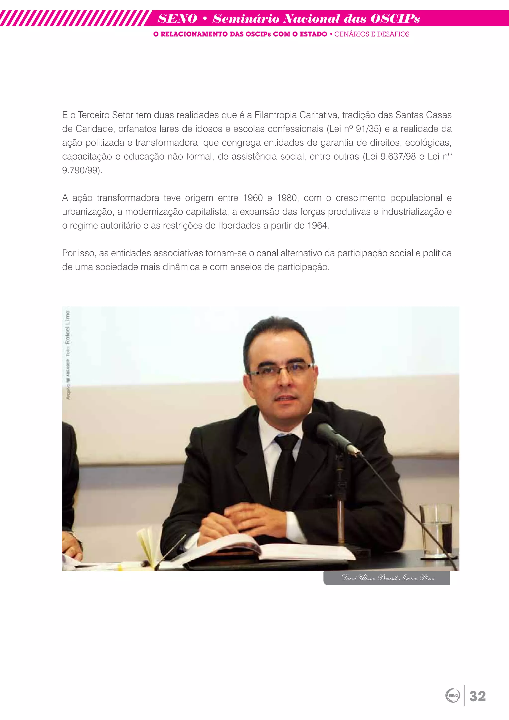 SENO • Seminário Nacional das OSCIPs
                       O RELACIONAMENTO DAS OSCIPs COM O ESTADO • CENÁRIOS E DESAFIOS




E o Terceiro Setor tem duas realidades que é a Filantropia Caritativa, tradição das Santas Casas
de Caridade, orfanatos lares de idosos e escolas confessionais (Lei nº 91/35) e a realidade da
ação politizada e transformadora, que congrega entidades de garantia de direitos, ecológicas,
capacitação e educação não formal, de assistência social, entre outras (Lei 9.637/98 e Lei nº
9.790/99).

A ação transformadora teve origem entre 1960 e 1980, com o crescimento populacional e
urbanização, a modernização capitalista, a expansão das forças produtivas e industrialização e
o regime autoritário e as restrições de liberdades a partir de 1964.

Por isso, as entidades associativas tornam-se o canal alternativo da participação social e política
de uma sociedade mais dinâmica e com anseios de participação.




                                                                      Davi Ulisses Brasil Simões Pires




                                                                                                         32
 