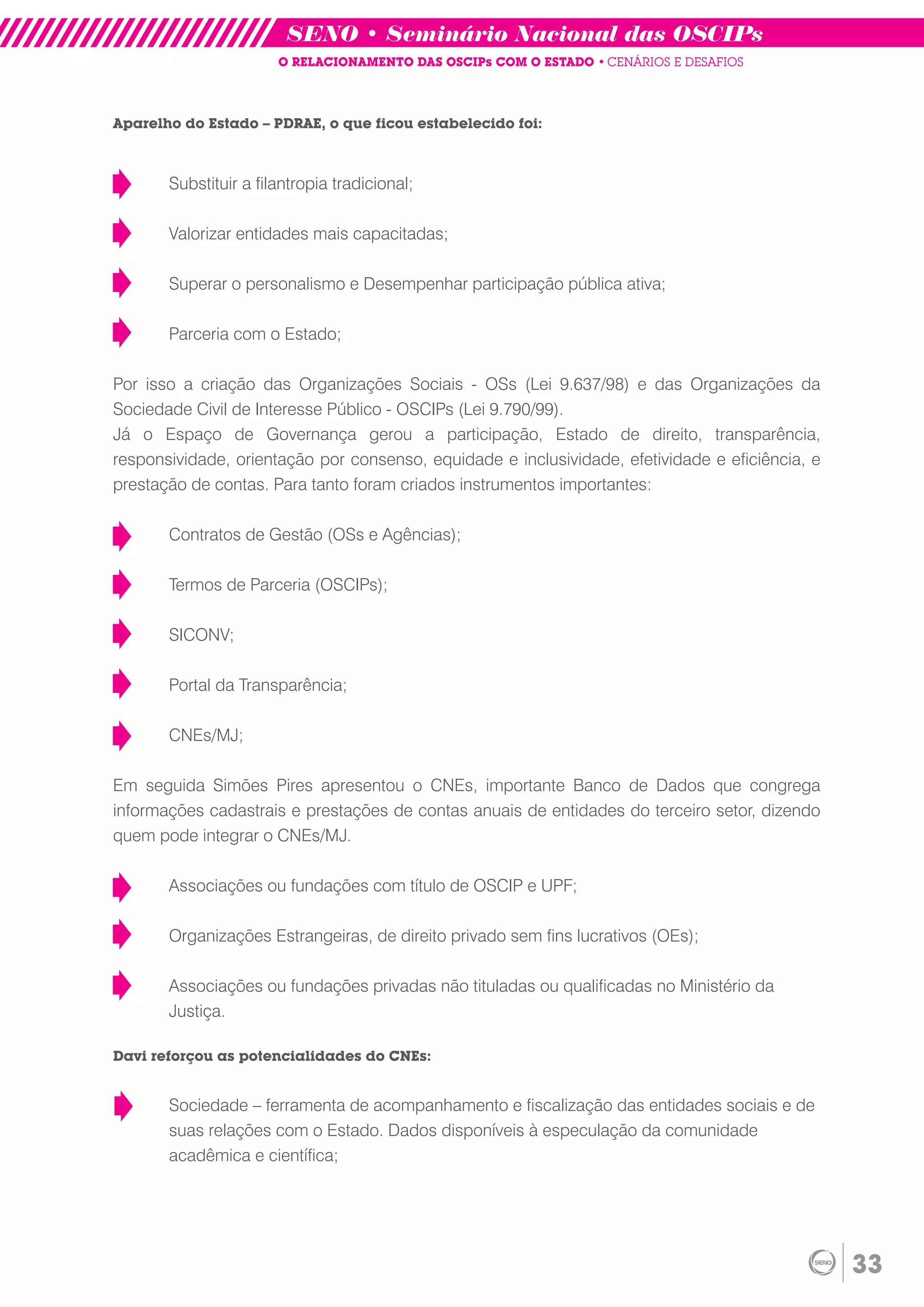 SENO • Seminário Nacional das OSCIPs
                       O RELACIONAMENTO DAS OSCIPs COM O ESTADO • CENÁRIOS E DESAFIOS



Aparelho do Estado – PDRAE, o que ficou estabelecido foi:



       Substituir a filantropia tradicional;

       Valorizar entidades mais capacitadas;

       Superar o personalismo e Desempenhar participação pública ativa;

       Parceria com o Estado;

Por isso a criação das Organizações Sociais - OSs (Lei 9.637/98) e das Organizações da
Sociedade Civil de Interesse Público - OSCIPs (Lei 9.790/99).
Já o Espaço de Governança gerou a participação, Estado de direito, transparência,
responsividade, orientação por consenso, equidade e inclusividade, efetividade e eficiência, e
prestação de contas. Para tanto foram criados instrumentos importantes:

       Contratos de Gestão (OSs e Agências);

       Termos de Parceria (OSCIPs);

       SICONV;

       Portal da Transparência;

       CNEs/MJ;

Em seguida Simões Pires apresentou o CNEs, importante Banco de Dados que congrega
informações cadastrais e prestações de contas anuais de entidades do terceiro setor, dizendo
quem pode integrar o CNEs/MJ.

       Associações ou fundações com título de OSCIP e UPF;

       Organizações Estrangeiras, de direito privado sem fins lucrativos (OEs);

       Associações ou fundações privadas não tituladas ou qualificadas no Ministério da
       Justiça.

Davi reforçou as potencialidades do CNEs:


       Sociedade – ferramenta de acompanhamento e fiscalização das entidades sociais e de
       suas relações com o Estado. Dados disponíveis à especulação da comunidade
       acadêmica e científica;




                                                                                                 33
 