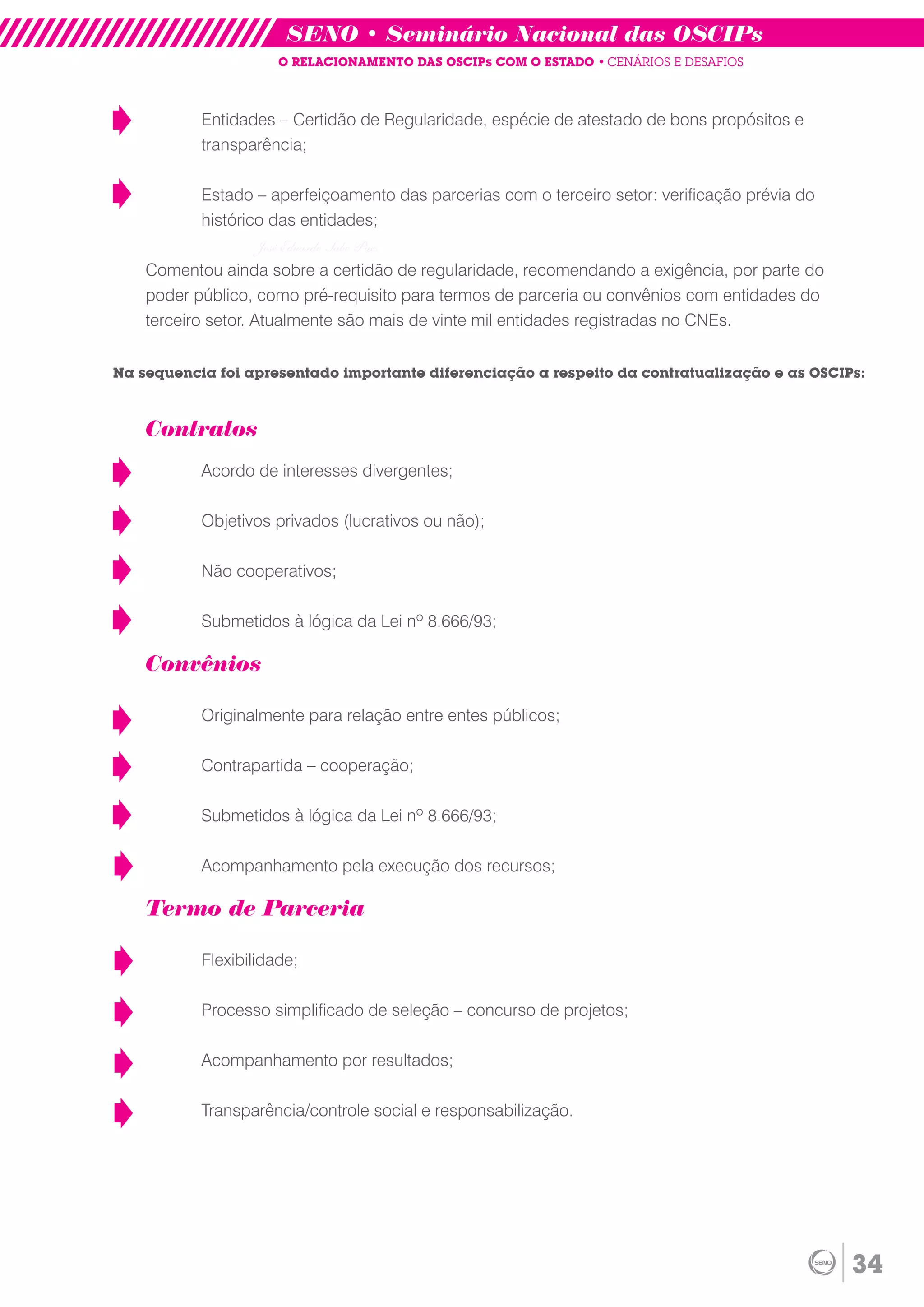 SENO • Seminário Nacional das OSCIPs
                      O RELACIONAMENTO DAS OSCIPs COM O ESTADO • CENÁRIOS E DESAFIOS



           Entidades – Certidão de Regularidade, espécie de atestado de bons propósitos e
           transparência;

           Estado – aperfeiçoamento das parcerias com o terceiro setor: verificação prévia do
           histórico das entidades;
                  José Eduardo Sabo Paes
    Comentou ainda sobre a certidão de regularidade, recomendando a exigência, por parte do
    poder público, como pré-requisito para termos de parceria ou convênios com entidades do
    terceiro setor. Atualmente são mais de vinte mil entidades registradas no CNEs.


Na sequencia foi apresentado importante diferenciação a respeito da contratualização e as OSCIPs:



    Contratos
           Acordo de interesses divergentes;

           Objetivos privados (lucrativos ou não);

           Não cooperativos;

           Submetidos à lógica da Lei nº 8.666/93;

    Convênios

           Originalmente para relação entre entes públicos;

           Contrapartida – cooperação;

           Submetidos à lógica da Lei nº 8.666/93;

           Acompanhamento pela execução dos recursos;

    Termo de Parceria

           Flexibilidade;

           Processo simplificado de seleção – concurso de projetos;

           Acompanhamento por resultados;

           Transparência/controle social e responsabilização.




                                                                                                34
 