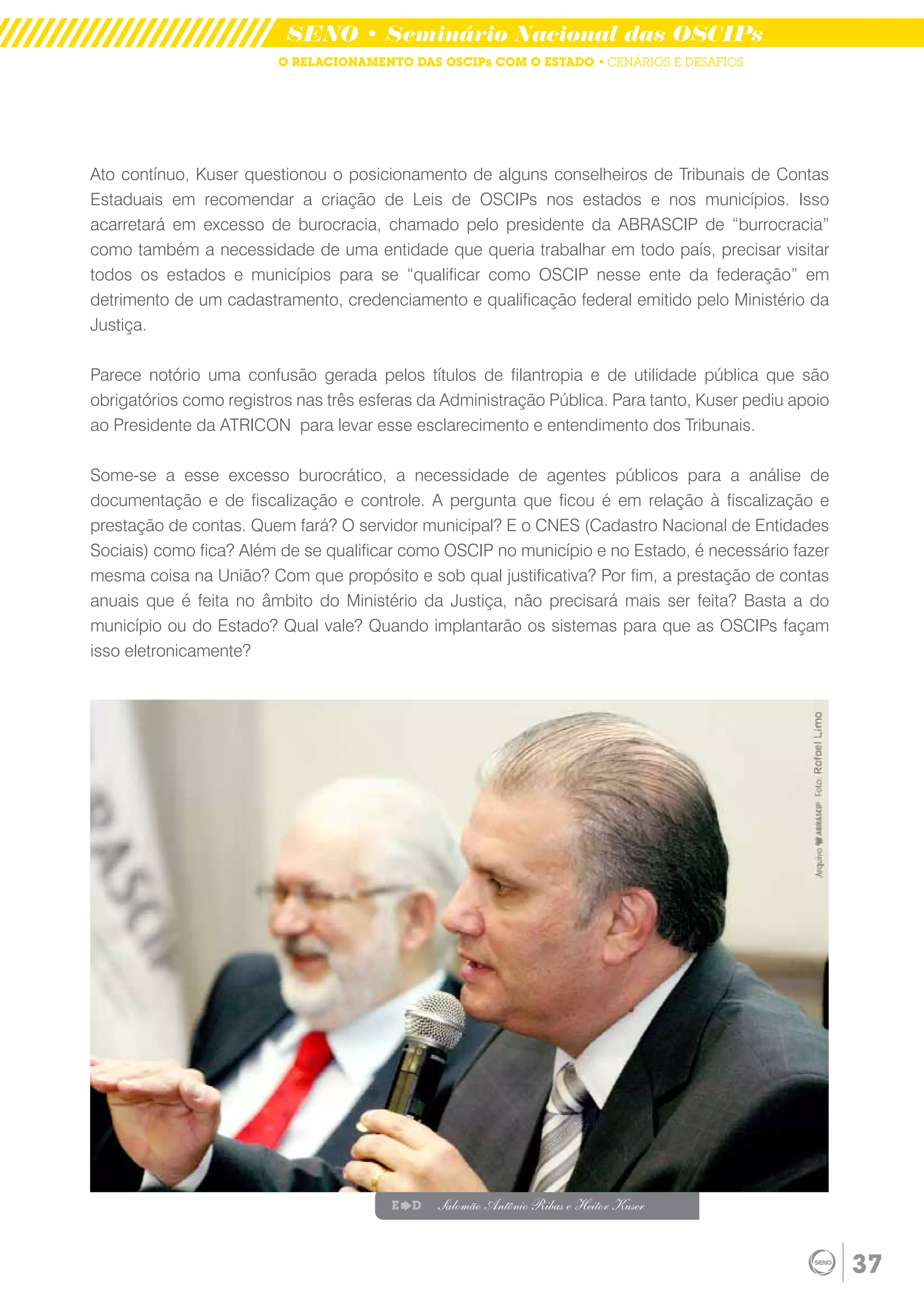 SENO • Seminário Nacional das OSCIPs
                         O RELACIONAMENTO DAS OSCIPs COM O ESTADO • CENÁRIOS E DESAFIOS




Ato contínuo, Kuser questionou o posicionamento de alguns conselheiros de Tribunais de Contas
Estaduais em recomendar a criação de Leis de OSCIPs nos estados e nos municípios. Isso
acarretará em excesso de burocracia, chamado pelo presidente da ABRASCIP de “burrocracia”
como também a necessidade de uma entidade que queria trabalhar em todo país, precisar visitar
todos os estados e municípios para se “qualificar como OSCIP nesse ente da federação” em
detrimento de um cadastramento, credenciamento e qualificação federal emitido pelo Ministério da
Justiça.

Parece notório uma confusão gerada pelos títulos de filantropia e de utilidade pública que são
obrigatórios como registros nas três esferas da Administração Pública. Para tanto, Kuser pediu apoio
ao Presidente da ATRICON para levar esse esclarecimento e entendimento dos Tribunais.

Some-se a esse excesso burocrático, a necessidade de agentes públicos para a análise de
documentação e de fiscalização e controle. A pergunta que ficou é em relação à fiscalização e
prestação de contas. Quem fará? O servidor municipal? E o CNES (Cadastro Nacional de Entidades
Sociais) como fica? Além de se qualificar como OSCIP no município e no Estado, é necessário fazer
mesma coisa na União? Com que propósito e sob qual justificativa? Por fim, a prestação de contas
anuais que é feita no âmbito do Ministério da Justiça, não precisará mais ser feita? Basta a do
município ou do Estado? Qual vale? Quando implantarão os sistemas para que as OSCIPs façam
isso eletronicamente?




                                        E   D   Salomão Antônio Ribas e Heitor Kuser



                                                                                                       37
 