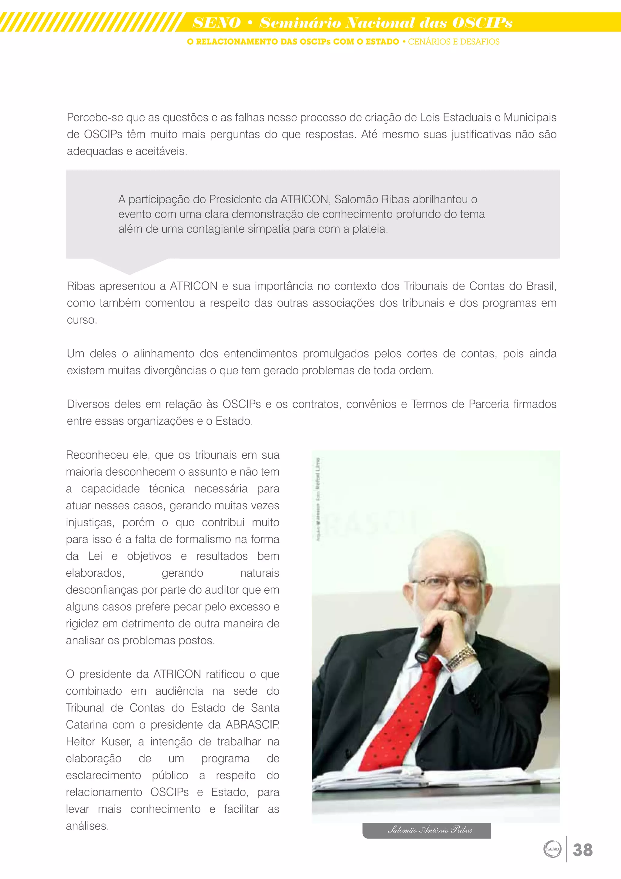 SENO • Seminário Nacional das OSCIPs
                        O RELACIONAMENTO DAS OSCIPs COM O ESTADO • CENÁRIOS E DESAFIOS




Percebe-se que as questões e as falhas nesse processo de criação de Leis Estaduais e Municipais
de OSCIPs têm muito mais perguntas do que respostas. Até mesmo suas justificativas não são
adequadas e aceitáveis.



          A participação do Presidente da ATRICON, Salomão Ribas abrilhantou o
          evento com uma clara demonstração de conhecimento profundo do tema
          além de uma contagiante simpatia para com a plateia.



Ribas apresentou a ATRICON e sua importância no contexto dos Tribunais de Contas do Brasil,
como também comentou a respeito das outras associações dos tribunais e dos programas em
curso.

Um deles o alinhamento dos entendimentos promulgados pelos cortes de contas, pois ainda
existem muitas divergências o que tem gerado problemas de toda ordem.

Diversos deles em relação às OSCIPs e os contratos, convênios e Termos de Parceria firmados
entre essas organizações e o Estado.

Reconheceu ele, que os tribunais em sua
maioria desconhecem o assunto e não tem
a capacidade técnica necessária para
atuar nesses casos, gerando muitas vezes
injustiças, porém o que contribui muito
para isso é a falta de formalismo na forma
da Lei e objetivos e resultados bem
elaborados,         gerando        naturais
desconfianças por parte do auditor que em
alguns casos prefere pecar pelo excesso e
rigidez em detrimento de outra maneira de
analisar os problemas postos.

O presidente da ATRICON ratificou o que
combinado em audiência na sede do
Tribunal de Contas do Estado de Santa
Catarina com o presidente da ABRASCIP   ,
Heitor Kuser, a intenção de trabalhar na
elaboração de um programa de
esclarecimento público a respeito do
relacionamento OSCIPs e Estado, para
levar mais conhecimento e facilitar as
análises.                                                      Salomão Antônio Ribas

                                                                                                  38
 