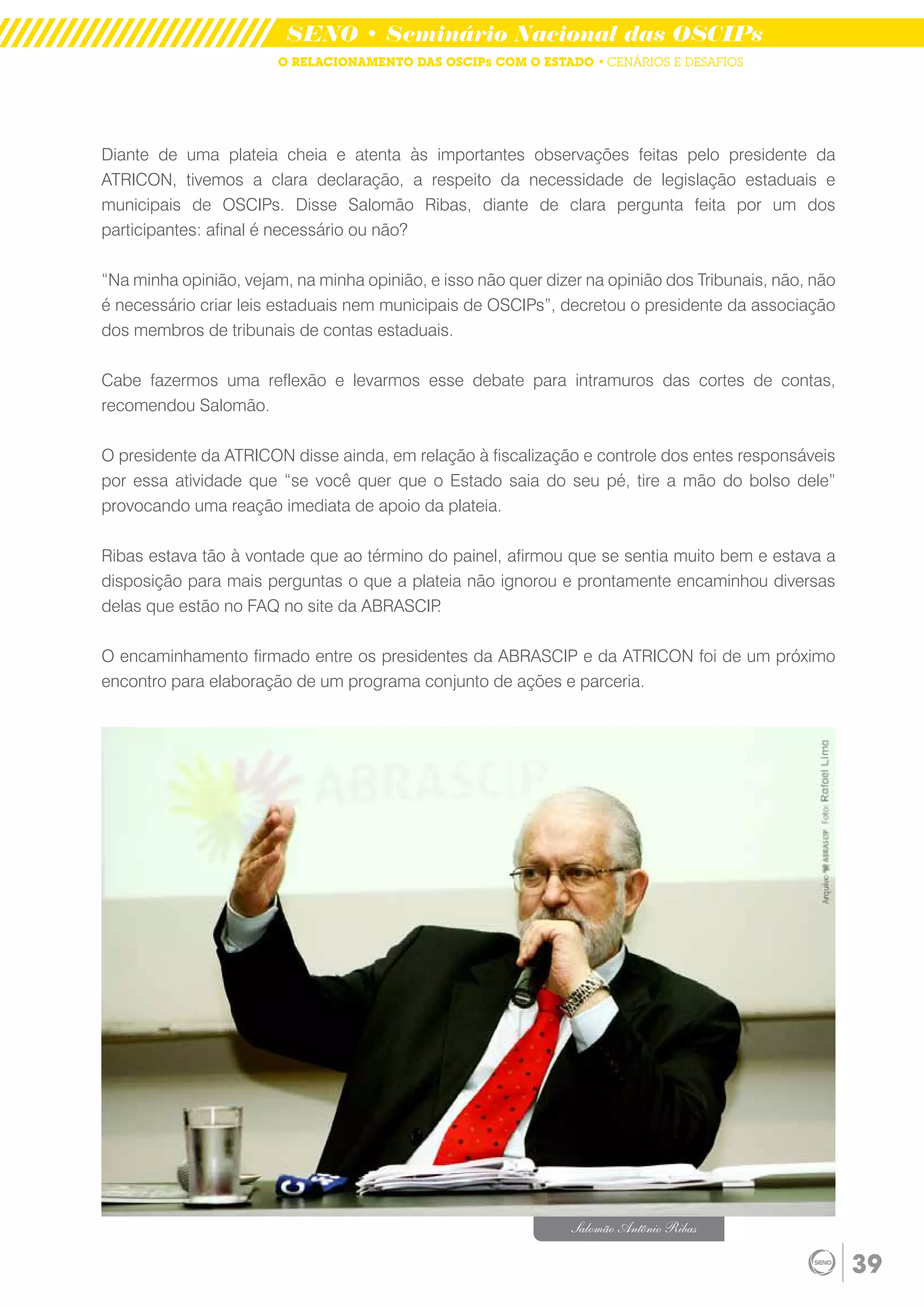 SENO • Seminário Nacional das OSCIPs
                        O RELACIONAMENTO DAS OSCIPs COM O ESTADO • CENÁRIOS E DESAFIOS




Diante de uma plateia cheia e atenta às importantes observações feitas pelo presidente da
ATRICON, tivemos a clara declaração, a respeito da necessidade de legislação estaduais e
municipais de OSCIPs. Disse Salomão Ribas, diante de clara pergunta feita por um dos
participantes: afinal é necessário ou não?

“Na minha opinião, vejam, na minha opinião, e isso não quer dizer na opinião dos Tribunais, não, não
é necessário criar leis estaduais nem municipais de OSCIPs”, decretou o presidente da associação
dos membros de tribunais de contas estaduais.

Cabe fazermos uma reflexão e levarmos esse debate para intramuros das cortes de contas,
recomendou Salomão.

O presidente da ATRICON disse ainda, em relação à fiscalização e controle dos entes responsáveis
por essa atividade que “se você quer que o Estado saia do seu pé, tire a mão do bolso dele”
provocando uma reação imediata de apoio da plateia.

Ribas estava tão à vontade que ao término do painel, afirmou que se sentia muito bem e estava a
disposição para mais perguntas o que a plateia não ignorou e prontamente encaminhou diversas
delas que estão no FAQ no site da ABRASCIP .

O encaminhamento firmado entre os presidentes da ABRASCIP e da ATRICON foi de um próximo
encontro para elaboração de um programa conjunto de ações e parceria.




                                                               Salomão Antônio Ribas

                                                                                                       39
 