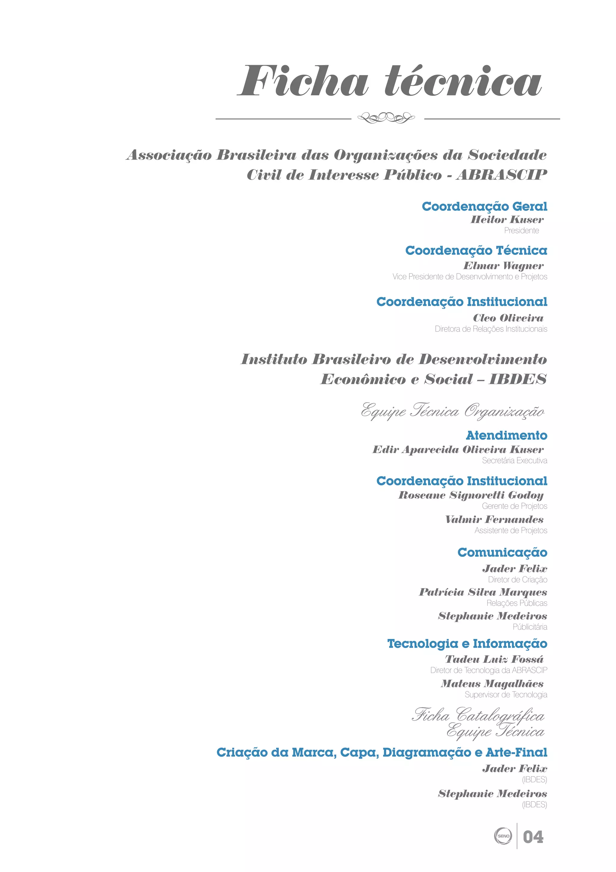 Ficha técnica
Associação Brasileira das Organizações da Sociedade
              Civil de Interesse Público - ABRASCIP

                                           Coordenação Geral
                                                          Heitor Kuser
                                                                    Presidente

                                      Coordenação Técnica
                                                       Elmar Wagner
                                   Vice Presidente de Desenvolvimento e Projetos


                                 Coordenação Institucional
                                                          Cleo Oliveira
                                               Diretora de Relações Institucionais


             Instituto Brasileiro de Desenvolvimento
                        Econômico e Social – IBDES

                               Equipe Técnica Organização
                                                        Atendimento
                                Edir Aparecida Oliveira Kuser
                                                             Secretária Executiva

                                 Coordenação Institucional
                                    Roseane Signoretti Godoy
                                                             Gerente de Projetos
                                                  Valmir Fernandes
                                                           Assistente de Projetos

                                                      Comunicação
                                                             Jader Felix
                                                               Diretor de Criação
                                          Patrícia Silva Marques
                                                               Relações Públicas
                                                Stephanie Medeiros
                                                                       Públicitária

                                  Tecnologia e Informação
                                                  Tadeu Luiz Fossá
                                             Diretor de Tecnologia da ABRASCIP
                                                 Mateus Magalhães
                                                        Supervisor de Tecnologia

                                         Ficha Catalográfica
                                             Equipe Técnica
          Criação da Marca, Capa, Diagramação e Arte-Final
                                                             Jader Felix
                                                                          (IBDES)
                                                Stephanie Medeiros
                                                                          (IBDES)



                                                                          04
 