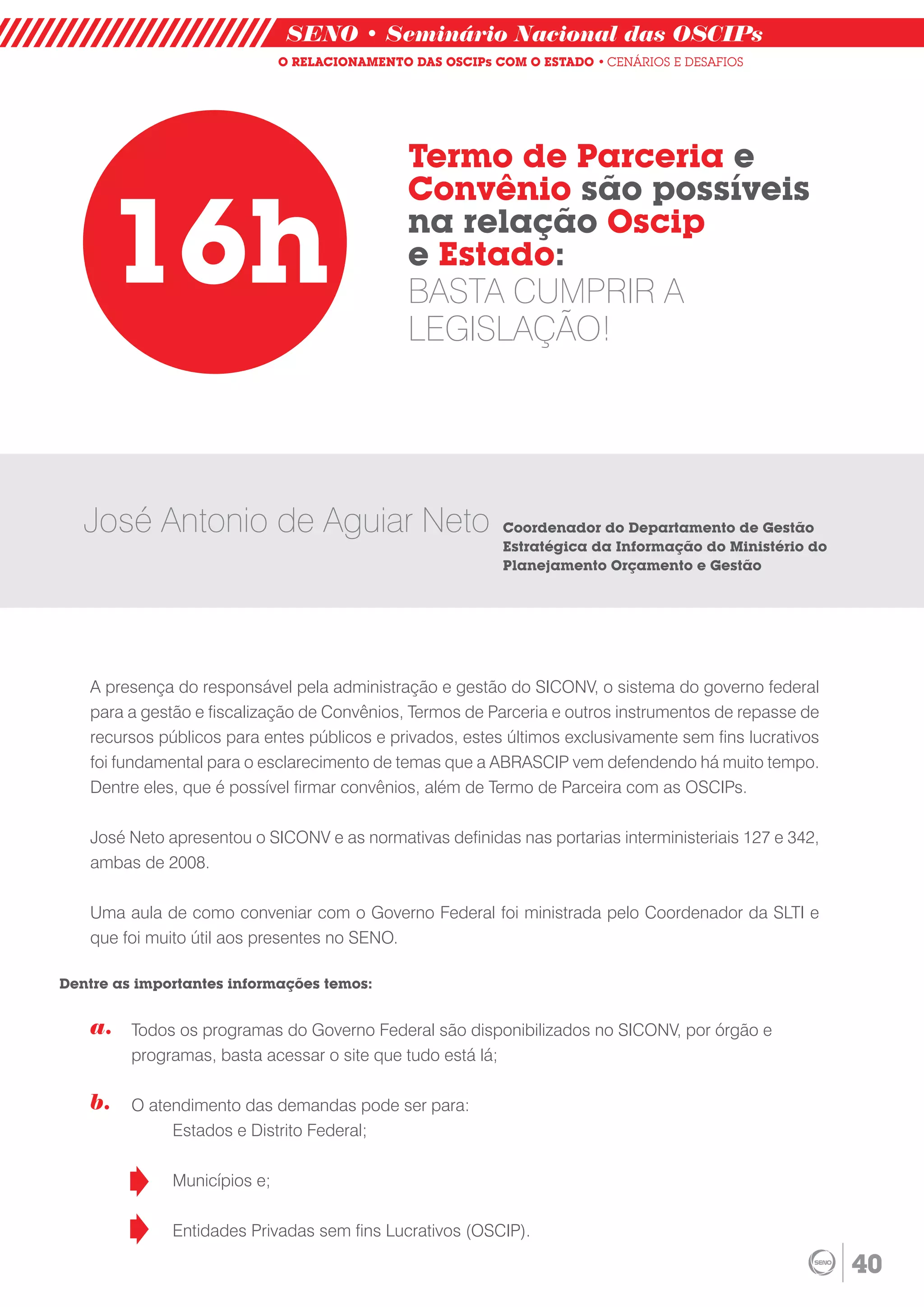 SENO • Seminário Nacional das OSCIPs
                              O RELACIONAMENTO DAS OSCIPs COM O ESTADO • CENÁRIOS E DESAFIOS




                                               Termo de Parceria e
                                               Convênio são possíveis

      16h                                      na relação Oscip
                                               e Estado:
                                               BASTA CUMPRIR A
                                               LEGISLAÇÃO!




   José Antonio de Aguiar Neto                             Coordenador do Departamento de Gestão
                                                           Estratégica da Informação do Ministério do
                                                           Planejamento Orçamento e Gestão




   A presença do responsável pela administração e gestão do SICONV, o sistema do governo federal
   para a gestão e fiscalização de Convênios, Termos de Parceria e outros instrumentos de repasse de
   recursos públicos para entes públicos e privados, estes últimos exclusivamente sem fins lucrativos
   foi fundamental para o esclarecimento de temas que a ABRASCIP vem defendendo há muito tempo.
   Dentre eles, que é possível firmar convênios, além de Termo de Parceira com as OSCIPs.

   José Neto apresentou o SICONV e as normativas definidas nas portarias interministeriais 127 e 342,
   ambas de 2008.

   Uma aula de como conveniar com o Governo Federal foi ministrada pelo Coordenador da SLTI e
   que foi muito útil aos presentes no SENO.

Dentre as importantes informações temos:


   a.    Todos os programas do Governo Federal são disponibilizados no SICONV, por órgão e
         programas, basta acessar o site que tudo está lá;

   b.    O atendimento das demandas pode ser para:
              Estados e Distrito Federal;

              Municípios e;

              Entidades Privadas sem fins Lucrativos (OSCIP).

                                                                                                        40
 