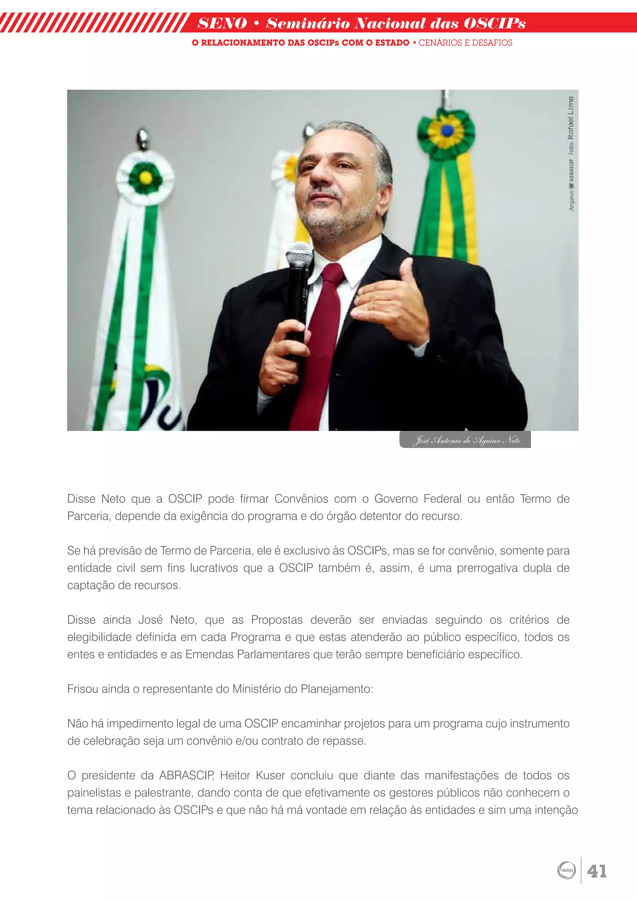 SENO • Seminário Nacional das OSCIPs
                        O RELACIONAMENTO DAS OSCIPs COM O ESTADO • CENÁRIOS E DESAFIOS




                                                                   José Antonio de Aguiar Neto




Disse Neto que a OSCIP pode firmar Convênios com o Governo Federal ou então Termo de
Parceria, depende da exigência do programa e do órgão detentor do recurso.

Se há previsão de Termo de Parceria, ele é exclusivo às OSCIPs, mas se for convênio, somente para
entidade civil sem fins lucrativos que a OSCIP também é, assim, é uma prerrogativa dupla de
captação de recursos.

Disse ainda José Neto, que as Propostas deverão ser enviadas seguindo os critérios de
elegibilidade definida em cada Programa e que estas atenderão ao público específico, todos os
entes e entidades e as Emendas Parlamentares que terão sempre beneficiário específico.

Frisou ainda o representante do Ministério do Planejamento:

Não há impedimento legal de uma OSCIP encaminhar projetos para um programa cujo instrumento
de celebração seja um convênio e/ou contrato de repasse.

O presidente da ABRASCIP Heitor Kuser concluiu que diante das manifestações de todos os
                             ,
painelistas e palestrante, dando conta de que efetivamente os gestores públicos não conhecem o
tema relacionado às OSCIPs e que não há má vontade em relação às entidades e sim uma intenção




                                                                                                    41
 