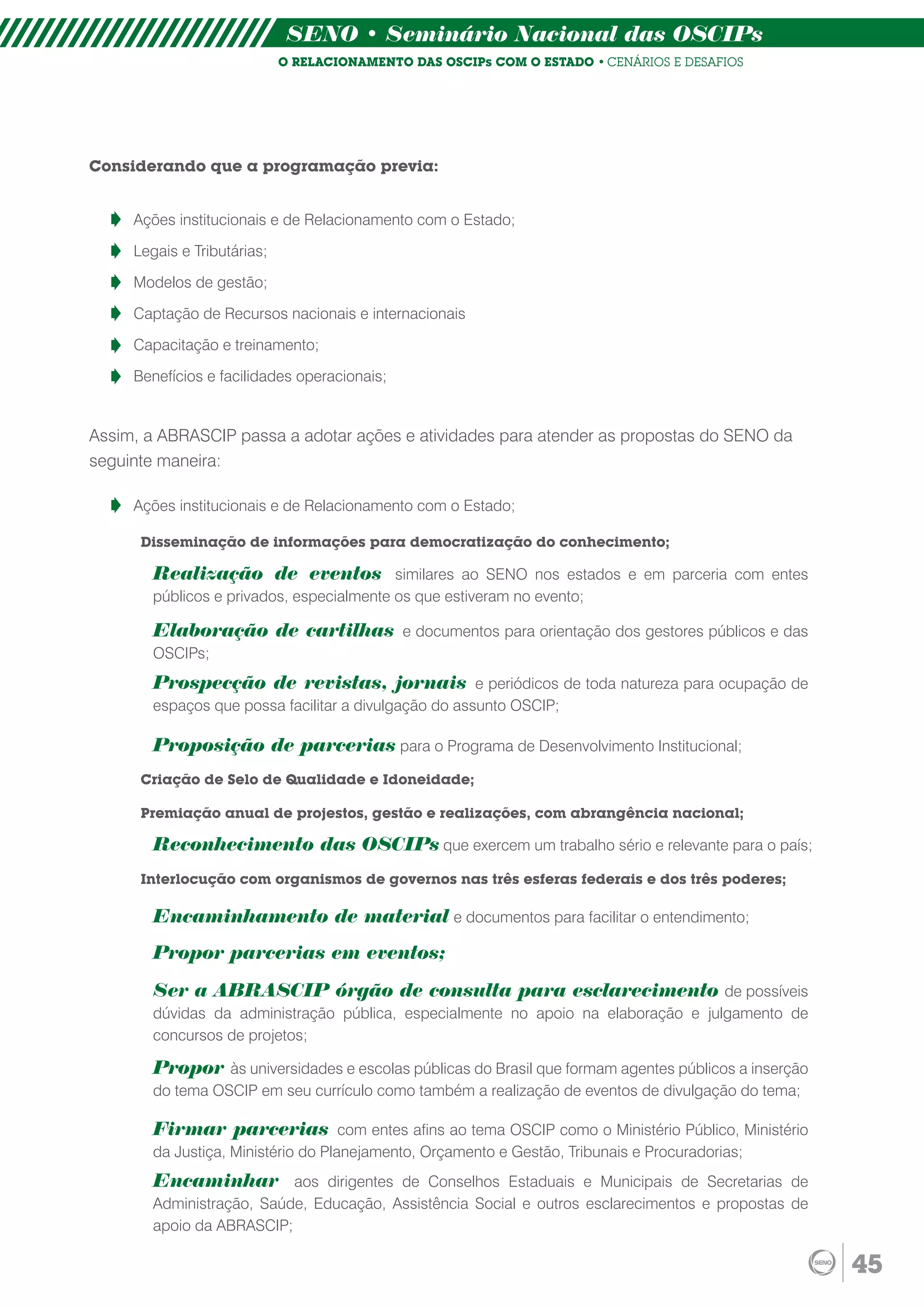 SENO • Seminário Nacional das OSCIPs
                             O RELACIONAMENTO DAS OSCIPs COM O ESTADO • CENÁRIOS E DESAFIOS




Considerando que a programação previa:


     Ações institucionais e de Relacionamento com o Estado;

     Legais e Tributárias;

     Modelos de gestão;

     Captação de Recursos nacionais e internacionais

     Capacitação e treinamento;

     Benefícios e facilidades operacionais;


Assim, a ABRASCIP passa a adotar ações e atividades para atender as propostas do SENO da
seguinte maneira:

     Ações institucionais e de Relacionamento com o Estado;

      Disseminação de informações para democratização do conhecimento;

        Realização de eventos similares ao SENO nos estados e em parceria com entes
        públicos e privados, especialmente os que estiveram no evento;

        Elaboração de cartilhas e documentos para orientação dos gestores públicos e das
        OSCIPs;
        Prospecção de revistas, jornais e periódicos de toda natureza para ocupação de
        espaços que possa facilitar a divulgação do assunto OSCIP;

        Proposição de parcerias para o Programa de Desenvolvimento Institucional;
      Criação de Selo de Qualidade e Idoneidade;

      Premiação anual de projestos, gestão e realizações, com abrangência nacional;

        Reconhecimento das OSCIPs que exercem um trabalho sério e relevante para o país;
      Interlocução com organismos de governos nas três esferas federais e dos três poderes;

        Encaminhamento de material e documentos para facilitar o entendimento;
        Propor parcerias em eventos;

        Ser a ABRASCIP órgão de consulta para esclarecimento de possíveis
        dúvidas da administração pública, especialmente no apoio na elaboração e julgamento de
        concursos de projetos;

        Propor às universidades e escolas públicas do Brasil que formam agentes públicos a inserção
        do tema OSCIP em seu currículo como também a realização de eventos de divulgação do tema;

        Firmar parcerias com entes afins ao tema OSCIP como o Ministério Público, Ministério
        da Justiça, Ministério do Planejamento, Orçamento e Gestão, Tribunais e Procuradorias;
        Encaminhar aos dirigentes de Conselhos Estaduais e Municipais de Secretarias de
        Administração, Saúde, Educação, Assistência Social e outros esclarecimentos e propostas de
        apoio da ABRASCIP;

                                                                                                      45
 