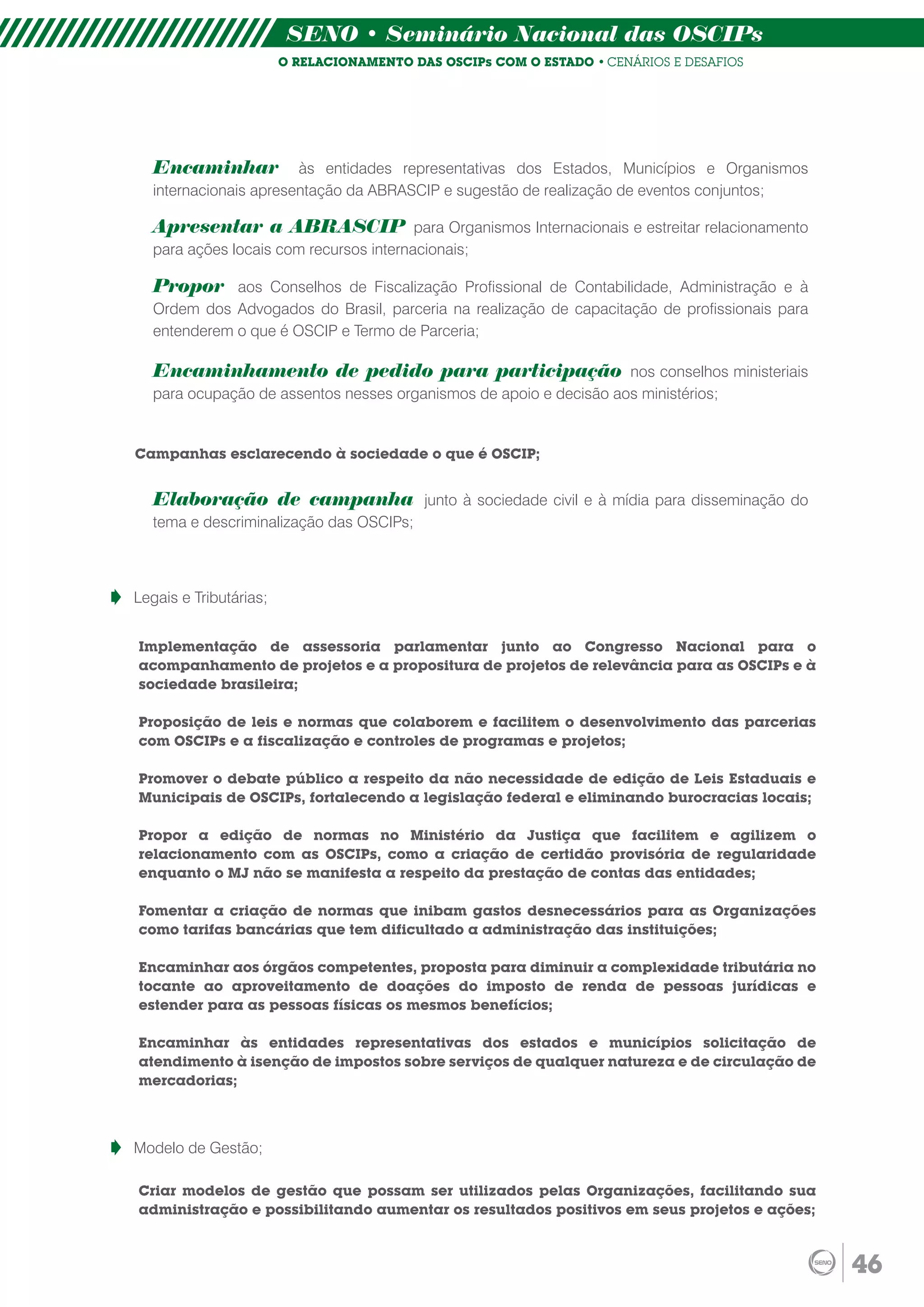 SENO • Seminário Nacional das OSCIPs
                        O RELACIONAMENTO DAS OSCIPs COM O ESTADO • CENÁRIOS E DESAFIOS




   Encaminhar           às entidades representativas dos Estados, Municípios e Organismos
   internacionais apresentação da ABRASCIP e sugestão de realização de eventos conjuntos;

   Apresentar a ABRASCIP para Organismos Internacionais e estreitar relacionamento
   para ações locais com recursos internacionais;

   Propor aos Conselhos de Fiscalização Profissional de Contabilidade, Administração e à
   Ordem dos Advogados do Brasil, parceria na realização de capacitação de profissionais para
   entenderem o que é OSCIP e Termo de Parceria;

   Encaminhamento de pedido para participação nos conselhos ministeriais
   para ocupação de assentos nesses organismos de apoio e decisão aos ministérios;


Campanhas esclarecendo à sociedade o que é OSCIP;


   Elaboração de campanha junto à sociedade civil e à mídia para disseminação do
   tema e descriminalização das OSCIPs;



Legais e Tributárias;


Implementação de assessoria parlamentar junto ao Congresso Nacional para o
acompanhamento de projetos e a propositura de projetos de relevância para as OSCIPs e à
sociedade brasileira;

Proposição de leis e normas que colaborem e facilitem o desenvolvimento das parcerias
com OSCIPs e a fiscalização e controles de programas e projetos;

Promover o debate público a respeito da não necessidade de edição de Leis Estaduais e
Municipais de OSCIPs, fortalecendo a legislação federal e eliminando burocracias locais;

Propor a edição de normas no Ministério da Justiça que facilitem e agilizem o
relacionamento com as OSCIPs, como a criação de certidão provisória de regularidade
enquanto o MJ não se manifesta a respeito da prestação de contas das entidades;

Fomentar a criação de normas que inibam gastos desnecessários para as Organizações
como tarifas bancárias que tem dificultado a administração das instituições;

Encaminhar aos órgãos competentes, proposta para diminuir a complexidade tributária no
tocante ao aproveitamento de doações do imposto de renda de pessoas jurídicas e
estender para as pessoas físicas os mesmos benefícios;

Encaminhar às entidades representativas dos estados e municípios solicitação de
atendimento à isenção de impostos sobre serviços de qualquer natureza e de circulação de
mercadorias;



Modelo de Gestão;

Criar modelos de gestão que possam ser utilizados pelas Organizações, facilitando sua
administração e possibilitando aumentar os resultados positivos em seus projetos e ações;



                                                                                                46
 