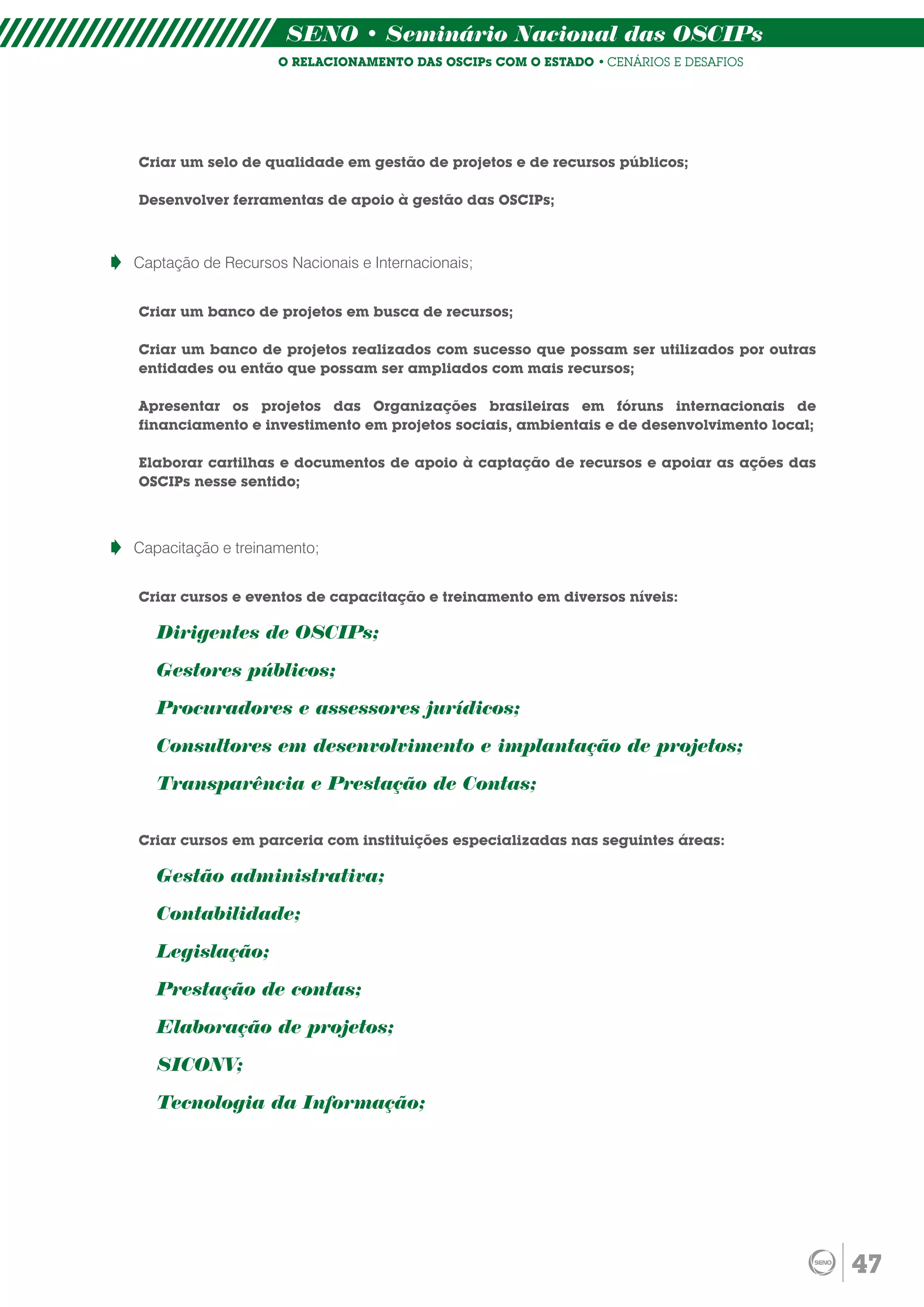 SENO • Seminário Nacional das OSCIPs
                    O RELACIONAMENTO DAS OSCIPs COM O ESTADO • CENÁRIOS E DESAFIOS




Criar um selo de qualidade em gestão de projetos e de recursos públicos;

Desenvolver ferramentas de apoio à gestão das OSCIPs;



Captação de Recursos Nacionais e Internacionais;


Criar um banco de projetos em busca de recursos;

Criar um banco de projetos realizados com sucesso que possam ser utilizados por outras
entidades ou então que possam ser ampliados com mais recursos;

Apresentar os projetos das Organizações brasileiras em fóruns internacionais de
financiamento e investimento em projetos sociais, ambientais e de desenvolvimento local;

Elaborar cartilhas e documentos de apoio à captação de recursos e apoiar as ações das
OSCIPs nesse sentido;



Capacitação e treinamento;


Criar cursos e eventos de capacitação e treinamento em diversos níveis:

   Dirigentes de OSCIPs;

   Gestores públicos;

   Procuradores e assessores jurídicos;

   Consultores em desenvolvimento e implantação de projetos;

   Transparência e Prestação de Contas;

Criar cursos em parceria com instituições especializadas nas seguintes áreas:

   Gestão administrativa;

   Contabilidade;

   Legislação;

   Prestação de contas;

   Elaboração de projetos;

   SICONV;

   Tecnologia da Informação;




                                                                                           47
 