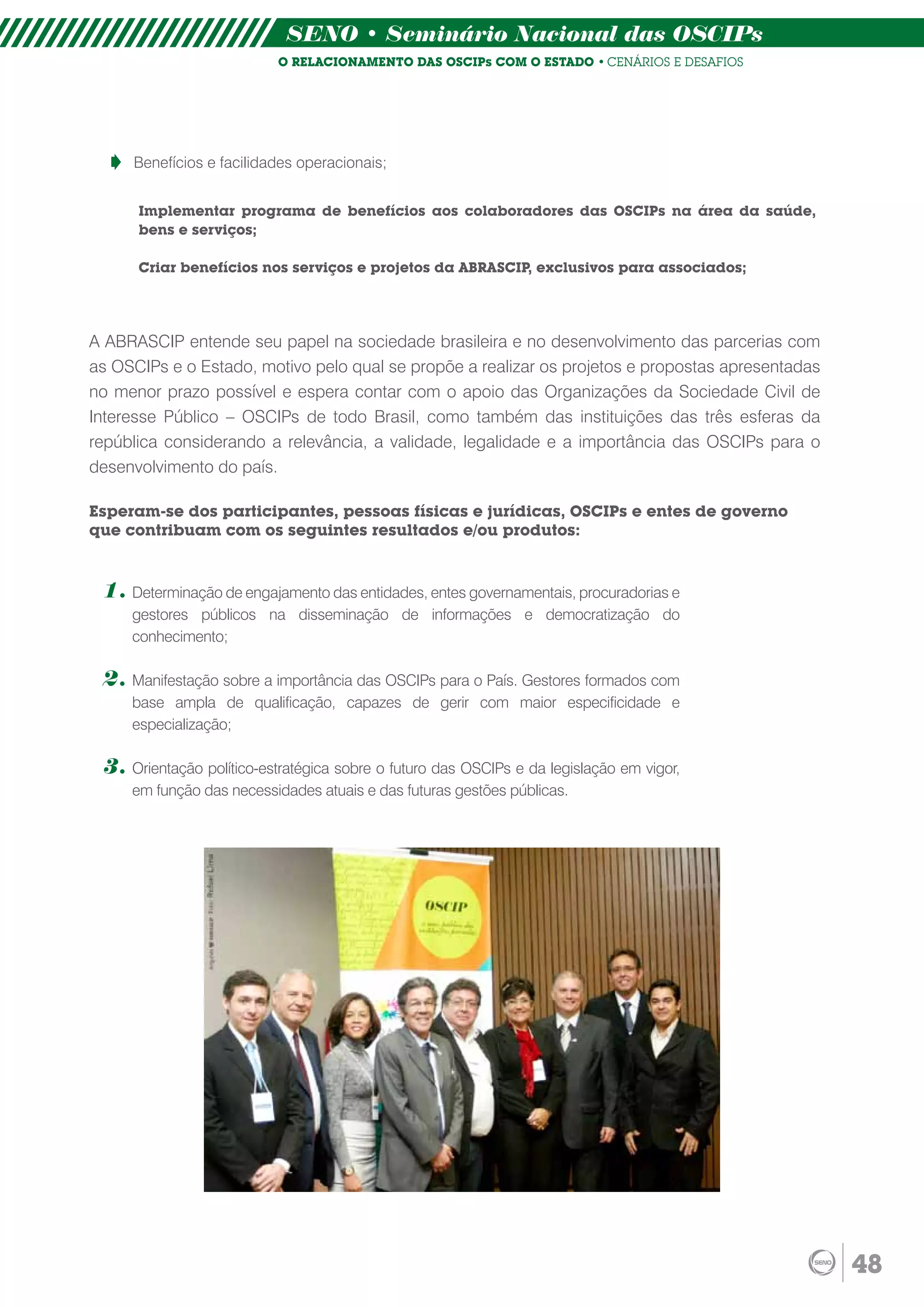 SENO • Seminário Nacional das OSCIPs
                           O RELACIONAMENTO DAS OSCIPs COM O ESTADO • CENÁRIOS E DESAFIOS




     Benefícios e facilidades operacionais;


      Implementar programa de benefícios aos colaboradores das OSCIPs na área da saúde,
      bens e serviços;

      Criar benefícios nos serviços e projetos da ABRASCIP, exclusivos para associados;




A ABRASCIP entende seu papel na sociedade brasileira e no desenvolvimento das parcerias com
as OSCIPs e o Estado, motivo pelo qual se propõe a realizar os projetos e propostas apresentadas
no menor prazo possível e espera contar com o apoio das Organizações da Sociedade Civil de
Interesse Público – OSCIPs de todo Brasil, como também das instituições das três esferas da
república considerando a relevância, a validade, legalidade e a importância das OSCIPs para o
desenvolvimento do país.

Esperam-se dos participantes, pessoas físicas e jurídicas, OSCIPs e entes de governo
que contribuam com os seguintes resultados e/ou produtos:


 1. Determinação de engajamento das entidades, entes governamentais, procuradorias e
     gestores públicos na disseminação de informações e democratização do
     conhecimento;

 2. Manifestação sobre a importância das OSCIPs para o País. Gestores formados com
     base ampla de qualificação, capazes de gerir com maior especificidade e
     especialização;

 3. Orientação político-estratégica sobre o futuro das OSCIPs e da legislação em vigor,
     em função das necessidades atuais e das futuras gestões públicas.




                                                                                                   48
 