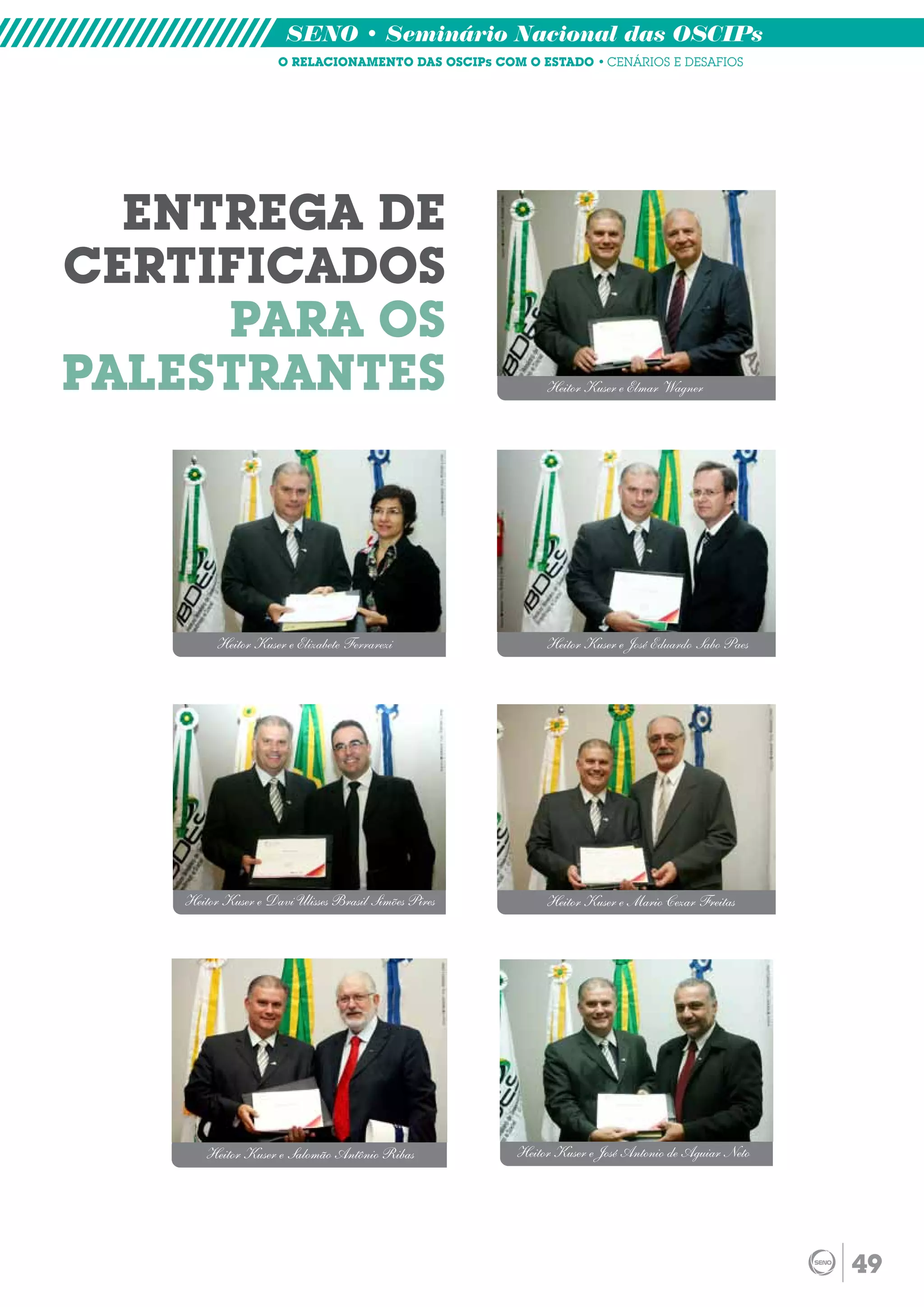 SENO • Seminário Nacional das OSCIPs
                    O RELACIONAMENTO DAS OSCIPs COM O ESTADO • CENÁRIOS E DESAFIOS




  ENTREGA DE
CERTIFICADOS
     PARA OS
PALESTRANTES                                              Heitor Kuser e Elmar Wagner




         Heitor Kuser e Elizabete Ferrarezi               Heitor Kuser e José Eduardo Sabo Paes




   Heitor Kuser e Davi Ulisses Brasil Simões Pires        Heitor Kuser e Mario Cezar Freitas




       Heitor Kuser e Salomão Antônio Ribas          Heitor Kuser e José Antonio de Aguiar Neto




                                                                                                  49
 