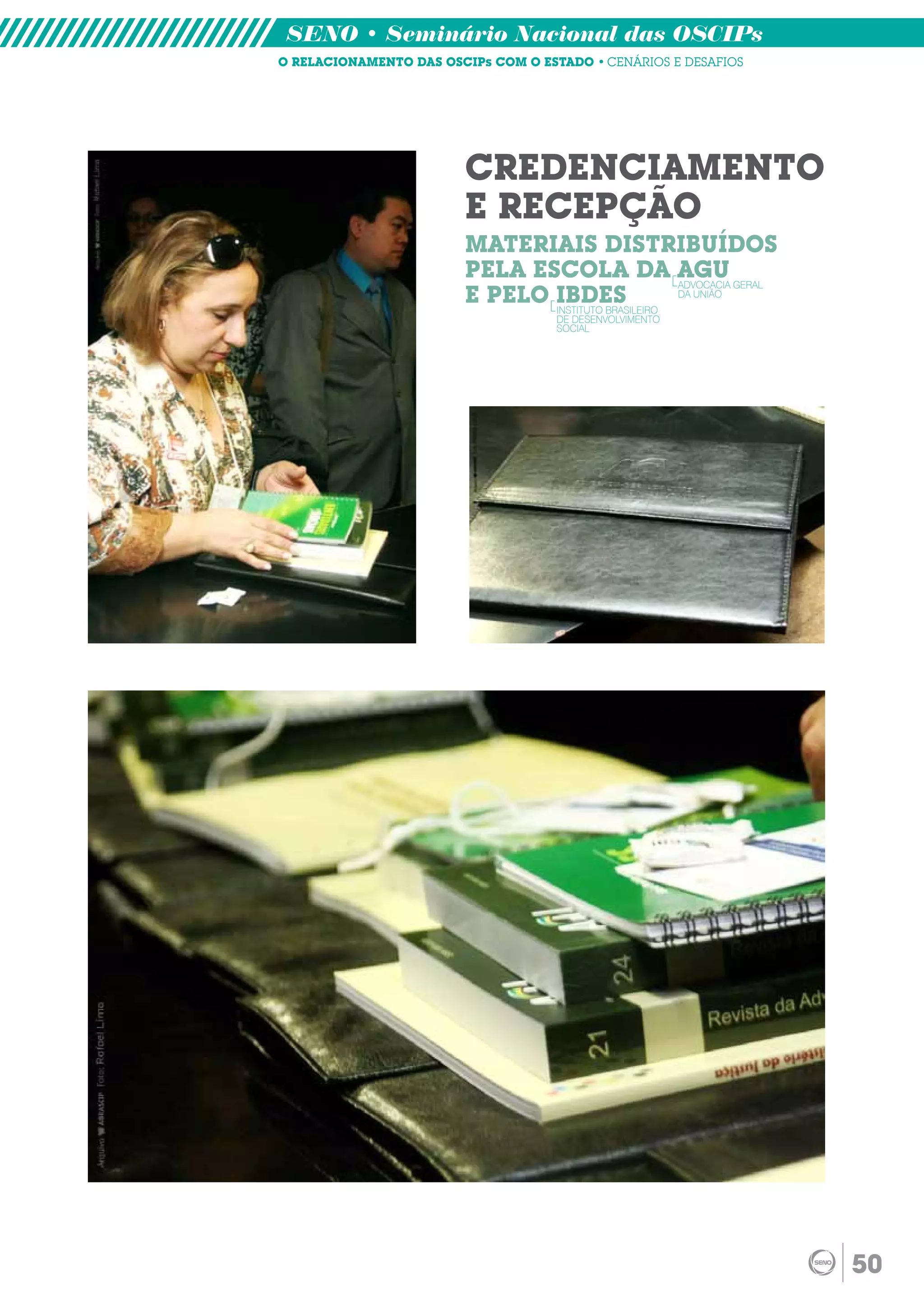SENO • Seminário Nacional das OSCIPs
O RELACIONAMENTO DAS OSCIPs COM O ESTADO • CENÁRIOS E DESAFIOS




                        CREDENCIAMENTO
                        E RECEPÇÃO
                        MATERIAIS DISTRIBUÍDOS
                        PELA ESCOLA DA AGU GERAL    ADVOCACIA
                        E PELO IBDES
                               INSTITUTO BRASILEIRO
                                                    DA UNIÃO

                                     DE DESENVOLVIMENTO
                                     SOCIAL




                                                                 50
 
