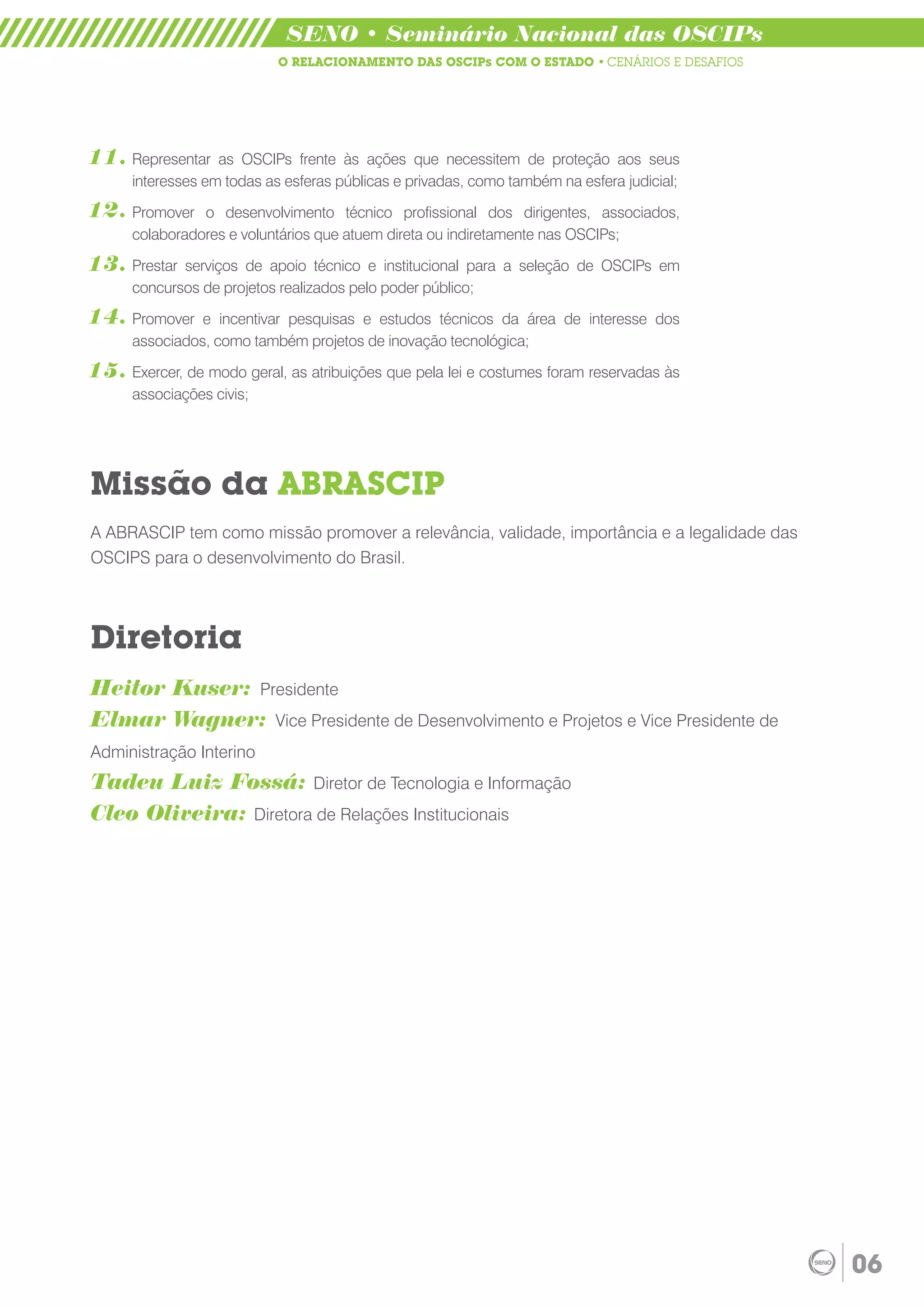SENO • Seminário Nacional das OSCIPs
                            O RELACIONAMENTO DAS OSCIPs COM O ESTADO • CENÁRIOS E DESAFIOS




11. Representar    as OSCIPs frente às ações que necessitem de proteção aos seus
      interesses em todas as esferas públicas e privadas, como também na esfera judicial;
12. Promover    o desenvolvimento técnico profissional dos dirigentes, associados,
      colaboradores e voluntários que atuem direta ou indiretamente nas OSCIPs;

13. Prestar  serviços de apoio técnico e institucional para a seleção de OSCIPs em
      concursos de projetos realizados pelo poder público;
14. Promover    e incentivar pesquisas e estudos técnicos da área de interesse dos
      associados, como também projetos de inovação tecnológica;

15. Exercer, de modo geral, as atribuições que pela lei e costumes foram reservadas às
      associações civis;




Missão da ABRASCIP
A ABRASCIP tem como missão promover a relevância, validade, importância e a legalidade das
OSCIPS para o desenvolvimento do Brasil.



Diretoria
Heitor Kuser: Presidente
Elmar Wagner: Vice Presidente de Desenvolvimento e Projetos e Vice Presidente de
Administração Interino
Tadeu Luiz Fossá: Diretor de Tecnologia e Informação
Cleo Oliveira: Diretora de Relações Institucionais




                                                                                             06
 
