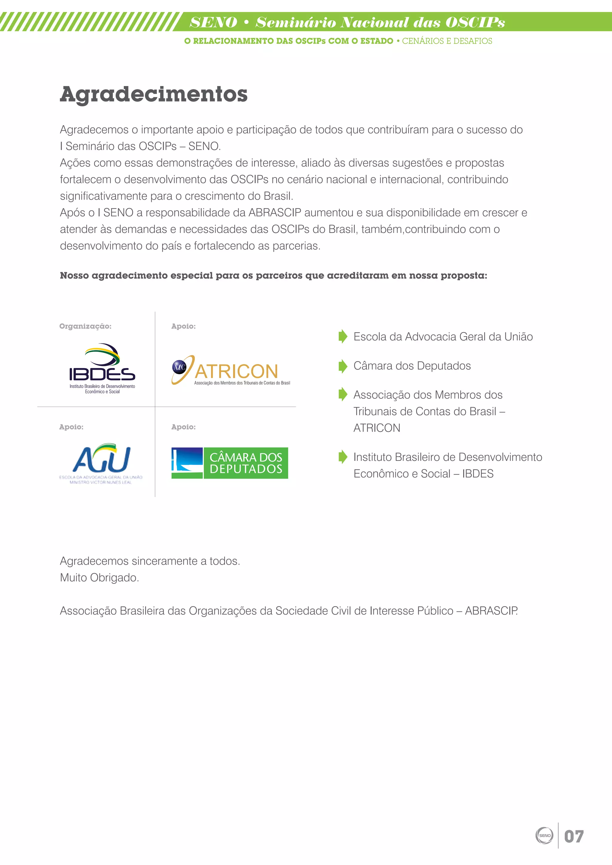 SENO • Seminário Nacional das OSCIPs
                        O RELACIONAMENTO DAS OSCIPs COM O ESTADO • CENÁRIOS E DESAFIOS




Agradecimentos
Agradecemos o importante apoio e participação de todos que contribuíram para o sucesso do
I Seminário das OSCIPs – SENO.
Ações como essas demonstrações de interesse, aliado às diversas sugestões e propostas
fortalecem o desenvolvimento das OSCIPs no cenário nacional e internacional, contribuindo
significativamente para o crescimento do Brasil.
Após o I SENO a responsabilidade da ABRASCIP aumentou e sua disponibilidade em crescer e
atender às demandas e necessidades das OSCIPs do Brasil, também,contribuindo com o
desenvolvimento do país e fortalecendo as parcerias.

Nosso agradecimento especial para os parceiros que acreditaram em nossa proposta:




Organização:         Apoio:
                                                                                     Escola da Advocacia Geral da União

                                                                                     Câmara dos Deputados
                          ATRICON
                          Associação dos Membros dos Tribunais de Contas do Brasil


                                                                                     Associação dos Membros dos
                                                                                     Tribunais de Contas do Brasil –
Apoio:               Apoio:                                                          ATRICON

                                                                                     Instituto Brasileiro de Desenvolvimento
                                                                                     Econômico e Social – IBDES




Agradecemos sinceramente a todos.
Muito Obrigado.

Associação Brasileira das Organizações da Sociedade Civil de Interesse Público – ABRASCIP.




                                                                                                                               07
 