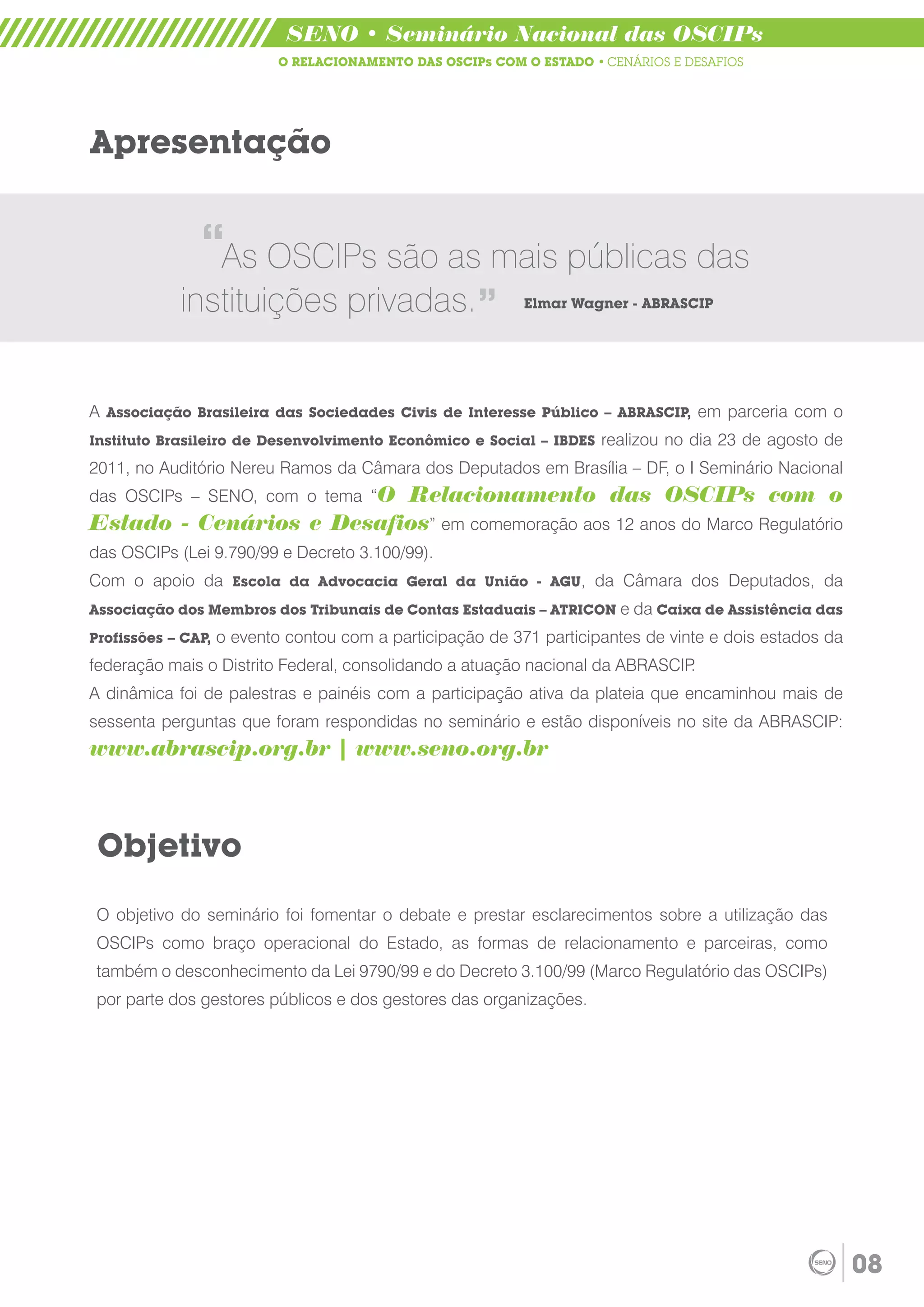 SENO • Seminário Nacional das OSCIPs
                            O RELACIONAMENTO DAS OSCIPs COM O ESTADO • CENÁRIOS E DESAFIOS




Apresentação


               “As OSCIPs são as mais públicas das    “
            instituições privadas.                          Elmar Wagner - ABRASCIP




A Associação Brasileira das Sociedades Civis de Interesse Público – ABRASCIP, em parceria com o
Instituto Brasileiro de Desenvolvimento Econômico e Social – IBDES     realizou no dia 23 de agosto de
2011, no Auditório Nereu Ramos da Câmara dos Deputados em Brasília – DF, o I Seminário Nacional
das OSCIPs – SENO, com o tema “O
                          Relacionamento das OSCIPs com o
Estado - Cenários e Desafios” em comemoração aos 12 anos do Marco Regulatório
das OSCIPs (Lei 9.790/99 e Decreto 3.100/99).
Com o apoio da Escola da Advocacia Geral da União - AGU, da Câmara dos Deputados, da
Associação dos Membros dos Tribunais de Contas Estaduais – ATRICON e da Caixa de Assistência das

Profissões – CAP,   o evento contou com a participação de 371 participantes de vinte e dois estados da
federação mais o Distrito Federal, consolidando a atuação nacional da ABRASCIP.
A dinâmica foi de palestras e painéis com a participação ativa da plateia que encaminhou mais de
sessenta perguntas que foram respondidas no seminário e estão disponíveis no site da ABRASCIP:
www.abrascip.org.br | www.seno.org.br



 Objetivo
 O objetivo do seminário foi fomentar o debate e prestar esclarecimentos sobre a utilização das
 OSCIPs como braço operacional do Estado, as formas de relacionamento e parceiras, como
 também o desconhecimento da Lei 9790/99 e do Decreto 3.100/99 (Marco Regulatório das OSCIPs)
 por parte dos gestores públicos e dos gestores das organizações.




                                                                                                         08
 