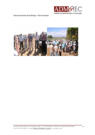 Fotos do Evento da Embrapa – Dia de Campo

Av. Sport Clube do Recife, 252 – Madalena - Recife - PE - CEP 50.750-500 (FCAP/UPE) - Fone/FAX: (081) 3445-4469
CNPJ. 35.328.913/0001-16 - Email: admtec@admtec.org.br - www.admtec.org.br

11

 