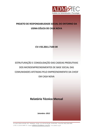 PROJETO DE RESPONSABILIDADE SOCIAL DO ENTORNO DA
USINA EÓLICA DE CASA NOVA

CV-I-92.2011.7100-00

ESTRUTURAÇÃO E CONSOLIDAÇÃO DAS CADEIAS PRODUTIVAS
DOS MICROEMPREENDIMENTOS DE BASE SOCIAL DAS
COMUNIDADES AFETADAS PELO EMPREENDIMENTO DA CHESF
EM CASA NOVA

Relatório Técnico Mensal

Setembro -2012

Av. Sport Clube do Recife, 252 – Madalena - Recife - PE- CEP 50.750-500 (FCAP/UPE) - Fone/FAX: (081) 3445-4469
CNPJ. 35.328.913/0001-16 - Email: admtec@admtec.org.br - www.admtec.org.br

 