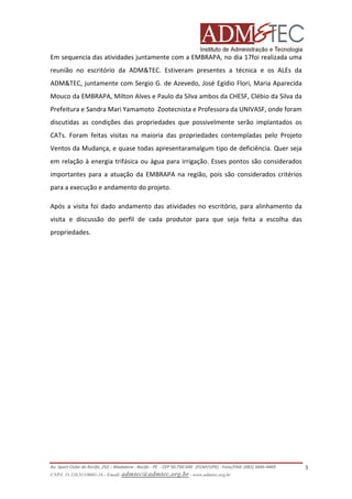 Em sequencia das atividades juntamente com a EMBRAPA, no dia 17foi realizada uma
reunião no escritório da ADM&TEC. Estiveram presentes a técnica e os ALEs da
ADM&TEC, juntamente com Sergio G. de Azevedo, José Egídio Flori, Maria Aparecida
Mouco da EMBRAPA, Milton Alves e Paulo da Silva ambos da CHESF, Clébio da Silva da
Prefeitura e Sandra Mari Yamamoto Zootecnista e Professora da UNIVASF, onde foram
discutidas as condições das propriedades que possivelmente serão implantados os
CATs. Foram feitas visitas na maioria das propriedades contempladas pelo Projeto
Ventos da Mudança, e quase todas apresentaramalgum tipo de deficiência. Quer seja
em relação à energia trifásica ou água para irrigação. Esses pontos são considerados
importantes para a atuação da EMBRAPA na região, pois são considerados critérios
para a execução e andamento do projeto.
Após a visita foi dado andamento das atividades no escritório, para alinhamento da
visita e discussão do perfil de cada produtor para que seja feita a escolha das
propriedades.

Av. Sport Clube do Recife, 252 – Madalena - Recife - PE - CEP 50.750-500 (FCAP/UPE) - Fone/FAX: (081) 3445-4469
CNPJ. 35.328.913/0001-16 - Email: admtec@admtec.org.br - www.admtec.org.br

3

 