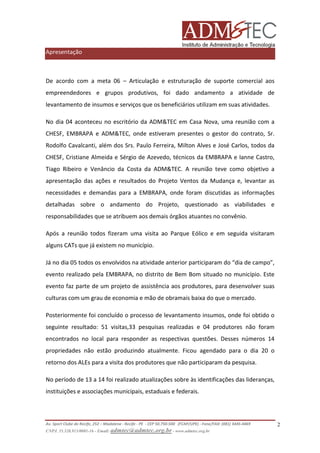 Apresentação

De acordo com a meta 06 – Articulação e estruturação de suporte comercial aos
empreendedores e grupos produtivos, foi dado andamento a atividade de
levantamento de insumos e serviços que os beneficiários utilizam em suas atividades.
No dia 04 aconteceu no escritório da ADM&TEC em Casa Nova, uma reunião com a
CHESF, EMBRAPA e ADM&TEC, onde estiveram presentes o gestor do contrato, Sr.
Rodolfo Cavalcanti, além dos Srs. Paulo Ferreira, Milton Alves e José Carlos, todos da
CHESF, Cristiane Almeida e Sérgio de Azevedo, técnicos da EMBRAPA e Ianne Castro,
Tiago Ribeiro e Venâncio da Costa da ADM&TEC. A reunião teve como objetivo a
apresentação das ações e resultados do Projeto Ventos da Mudança e, levantar as
necessidades e demandas para a EMBRAPA, onde foram discutidas as informações
detalhadas sobre o andamento do Projeto, questionado as viabilidades e
responsabilidades que se atribuem aos demais órgãos atuantes no convênio.
Após a reunião todos fizeram uma visita ao Parque Eólico e em seguida visitaram
alguns CATs que já existem no município.
Já no dia 05 todos os envolvidos na atividade anterior participaram do “dia de campo”,
evento realizado pela EMBRAPA, no distrito de Bem Bom situado no município. Este
evento faz parte de um projeto de assistência aos produtores, para desenvolver suas
culturas com um grau de economia e mão de obramais baixa do que o mercado.
Posteriormente foi concluído o processo de levantamento insumos, onde foi obtido o
seguinte resultado: 51 visitas,33 pesquisas realizadas e 04 produtores não foram
encontrados no local para responder as respectivas questões. Desses números 14
propriedades não estão produzindo atualmente. Ficou agendado para o dia 20 o
retorno dos ALEs para a visita dos produtores que não participaram da pesquisa.
No período de 13 a 14 foi realizado atualizações sobre às identificações das lideranças,
instituições e associações municipais, estaduais e federais.

Av. Sport Clube do Recife, 252 – Madalena - Recife - PE - CEP 50.750-500 (FCAP/UPE) - Fone/FAX: (081) 3445-4469
CNPJ. 35.328.913/0001-16 - Email: admtec@admtec.org.br - www.admtec.org.br

2

 