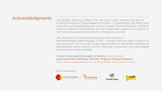 Studyconductedby:
ThestudiesSextinginBrazilandSextinginLatinAmericaarepartof
eCGlobalSolutionsSocialResearchProgram.InpartnershipwithNGOsand
institutionswithknowledgeandworkinsociallythemedresearch,eCGlobal
SolutionsoffersitsOnlinePanelservicetogenerateinsightstocontributeto
themaindiscussionsandissuesofcontemporarysociety.
WearegratefulforthepartnershipandcontributionofWearegratefulforthepartnershipandcontributionof
PantallasAmigas/TelasAmiogas,CLIPSCThoughtInstituteandeCMetricsfor
theconductionofthisstudy.Averyspecialthankstothe5,494membersof
eCGlobalNet,socialnetworkofLatinAmericanconsumers,whoparticipated
andmadethisstudypossible.
Tolearnmoreaboutthesubjectofsexting:www.sexting.es
LearnmoreabouteCGlobalSolutionsProgram ofSocialResearch:
http://www.ecglobalsolutions.com/blog/whats-new/social-research/
Acknowledgments
 