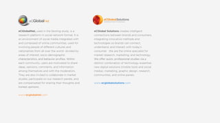 eCGlobalNet,usedintheSextingstudy,isa
researchplatform insocialnetworkformat.Itis
anenvironmentofsocialmediaintegratedwith
andcomposedofonlinecommunities,usedfor
involvingpeopleofdifferentculturesand
nationalitiesfrom allovertheworld-dividedby
areasofinterest,socio-demographic
characteristics,andbehaviorpro?les.Withincharacteristics,andbehaviorpro?les.Within
eachcommunity,usersaremotivatedtoshare
ideas,opinions,comments,andinformation
amongthemselvesandwiththemoderators.
Theyarealsoinvitedtocollaborateinmarket
studies,participateonourresearchpanels,and
arecompensatedforsharingtheirthoughtsand
honestopinions.honestopinions.
www.ecglobalnet.com
eCGlobalSolutionscreatesintelligent
connectionsbetweenbrandsandconsumers,
integratinginnovativemethodsand
technologiessobrandscanconnect,
understand,andinteractwithtodays
consumer.Wearetheonlinespecialistfor
marketresearch,marketing,andtechnology.
Weofferquick,professionalstudiesviaaWeofferquick,professionalstudiesviaa
distinctcombinationoftechnologyexpertise,
newdigitalsolutions(mobiletoolsandsocial
media),marketing,graphicdesign,research,
communities,andonlinepanels.
www.ecglobalsolutions.com
 