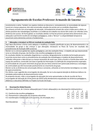 AEPAL-DEPE009
envolvimento e calma. Também nos aspetos relativos ao descanso e, nomeadamente, às necessidades de repouso
(sono) em crianças pequenas, têm sido encontradas soluções de acordo com as condições disponíveis.
Do contacto corrente com encarregados de educação, nomeadamente através dos canais criados para o efeito, os
efeitos positivos das metodologias escolhidas e as evidências do trabalho nos alunos têm vindo a ser referidas como
dinâmicas de sucesso. De forma global, os resultados obtidos no final do primeiro período letivo demonstram uma
adequada e pertinente escolha de estratégias pedagógicas, onde o "Brincar" e a disponibilidade temporal se
assumiram como elementos centrais e fundamentais.
3 Alterações a introduzir no PCG em resultado da avaliação feita
Aqui deve discriminar a forma como adequou e modificou o trabalho planificado ao grau de desenvolvimento e às
necessidades do grupo e das crianças e que alterações introduzirá no Plano de Turma em resultado dos
procedimentos de Avaliação (600 carateres)
Manter-se-á a estrutura global das opções pedagógicas, pois das avaliações feitas, o trabalho até aqui desenvolvido
serve as intenções do grupo, das famílias e das escolhas pedagógicas da escola.
Os resultados obtidos nas avaliações diagnósticas e sumativa, designadamente no âmbito da formação pessoal e
social dos alunos bem como os procedimentos de avaliação das metodologias e modelos de desenvolvimento
utilizados reforçaram a ideia de que as crianças necessitam de sentir que, entre a Escola e a Família deve existir um
espaço de coerência, construído com base na gestão da informação e na definição de comportamentos esperados.
A continuidade de uma parte meioritária do grupo (do ano letivo anterior) tem potenciado dinâmicas e estratégias
de continuidade que têm funcionado positivamente no crescimento do grupo.
Manter-se-ão as dinâmicas de comunicação efetiva e constante, utilizando os instrumentos tecnológicos e as redes
de apoio já existentes.
Por último, e por sugestão dos encarregados de educação, far-se-á uma especial atenção às dinâmicas lúdicas e às
atividades potenciadoras de desenvolvimento motor.
As propostas de pais, mães e encarregados de educação (tal como apresentadas na Ata de reunião de Pais e
encarregados de educação de 10 de janeiro de 2019) serão devidamente enquadradas nas dinâmicas pedagógicas,
didácticas e educativas definidas no Projeto Curricular de Grupo.
4 Desempenho Global Docente
Aqui deve classificar, de 1 (menor adequação) para 5 (maior adequação),o seu desempenho relativamente a:
1 2 3 4 5
4.1. Coerência das escolhas pedagógicas
4.2. Planeamento e adequação das propostas educativas
4.3. Coordenação e Colaboração (com parceiros, de articulação, etc.)
O(a) Educador(a)
em 10/01/2019
 