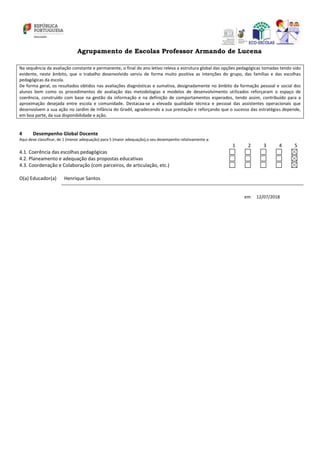 Agrupamento de Escolas Professor Armando de Lucena
Na sequência da avaliação constante e permanente, o final do ano letivo releva a estrutura global das opções pedagógicas tomadas tendo sido
evidente, neste âmbito, que o trabalho desenvolvido serviu de forma muito positiva as intenções do grupo, das famílias e das escolhas
pedagógicas da escola.
De forma geral, os resultados obtidos nas avaliações diagnósticas e sumativa, designadamente no âmbito da formação pessoal e social dos
alunos bem como os procedimentos de avaliação das metodologias e modelos de desenvolvimento utilizados reforçaram o espaço de
coerência, construído com base na gestão da informação e na definição de comportamentos esperados, tendo assim, contribuído para a
aproximação desejada entre escola e comunidade. Destacaa-se a elevada qualidade técnica e pessoal das assistentes operacionais que
desenvolvem a sua ação no Jardim de Infância do Gradil, agradecendo a sua prestação e reforçando que o sucesso das estratégias depende,
em boa parte, da sua disponibilidade e ação.
4 Desempenho Global Docente
Aqui deve classificar, de 1 (menor adequação) para 5 (maior adequação),o seu desempenho relativamente a:
1 2 3 4 5
4.1. Coerência das escolhas pedagógicas
4.2. Planeamento e adequação das propostas educativas
4.3. Coordenação e Colaboração (com parceiros, de articulação, etc.)
O(a) Educador(a) Henrique Santos
em 12/07/2018
 