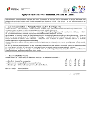 Agrupamento de Escolas Professor Armando de Lucena
sido solicitado o acompanhamento, por parte dos pais e encarregados de educação (APEE). Não obstante, a situação denunciada pelo
educador mantém-se por resolver tendo, inclusive, o educador sido acusado de exceder a suas funções e ter sido desacreditado junto das
famílias.
3 Alterações a introduzir no Plano de Turma em resultado da avaliação feita
Aqui deve discriminar a forma como adequou e modificou o trabalho planificado ao grau de desenvolvimento e às necessidades do grupo e das crianças e que
alterações introduzirá no Plano de Turma em resultado dos procedimentos de Avaliação (600 carateres)
Após avaliação constante e permanente, manter-se-á a estrutura global das opções pedagógicas, sendo evidente, neste âmbito, que o trabalho
até aqui desenvolvido serve as intenções do grupo, das famílias e das escolhas pedagógicas da escola.
De forma geral, os resultados obtidos nas avaliações diagnósticas e sumativa, designadamente no âmbito da formação pessoal e social dos
alunos bem como os procedimentos de avaliação das metodologias e modelos de desenvolvimento utilizados reforçaram a ideia de que as
crianças necessitam de sentir que, entre a Escola e a Família deve existir um espaço de coerência, construído com base na gestão da
informação e na definição de comportamentos esperados.
Nesse sentido, manter-se-ão as dinâmicas de comunicação efetiva e constante, utilizando os instrumentos tecnológicos e as redes de apoio já
existentes.
Foi feito um pedido de acompanhamento ao SNIPI (ELI de Mafra) para um aluno que apresenta dificuldades especificas. Será feita avaliação
em breve. Também no âmbito do Projeto UDIJ foi feita uma sinalização que aguarda reunião com encarregados de educação.
Por sugestão dos encarregados de educação, a realização de visitas de estudo congruentes com as idades dos alunos e adequadas às suas
dinâmicas no sentido de tornar o conhecimento do seu mundo
4 Desempenho Global Docente
Aqui deve classificar, de 1 (menor adequação) para 5 (maior adequação),o seu desempenho relativamente a:
1 2 3 4 5
4.1. Coerência das escolhas pedagógicas
4.2. Planeamento e adequação das propostas educativas
4.3. Coordenação e Colaboração (com parceiros, de articulação, etc.)
O(a) Educador(a) Henrique Santos
em 11/04/2014
 