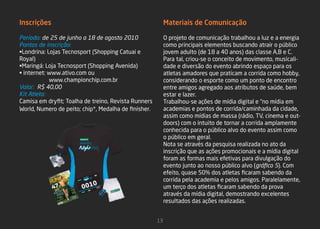 Inscrições                                                 Materiais de Comunicação

Período: de 25 de junho a 18 de agosto 2010                O projeto de comunicação trabalhou a luz e a energia
Pontos de inscrição:                                       como principais elementos buscando atrair o público
•Londrina: Lojas Tecnosport (Shopping Catuai e             jovem adulto (de 18 a 40 anos) das classe A,B e C.
Royal)                                                     Para tal, criou-se o conceito de movimento, musicali-
•Maringá: Loja Tecnosport (Shopping Avenida)               dade e diversão do evento abrindo espaço para os
• internet: www.ativo.com ou                               atletas amadores que praticam a corrida como hobby,
            www.championchip.com.br                        considerando o esporte como um ponto de encontro
Valor: R$ 40,00                                            entre amigos agregado aos atributos de saúde, bem
Kit Atleta:                                                estar e lazer.
Camisa em dryfit; Toalha de treino, Revista Runners        Trabalhou-se ações de mídia digital e “no mídia em
World, Numero de peito; chip*, Medalha de finisher.        academias e pontos de corrida/caminhada da cidade,
                                                           assim como mídias de massa (rádio, TV, cinema e out-
                                                           doors) com o intuito de tornar a corrida amplamente
                                                           conhecida para o público alvo do evento assim como
                                                           o público em geral.
                                                           Nota se através da pesquisa realizada no ato da
                                                           inscrição que as ações promocionais e a mídia digital
                                                           foram as formas mais efetivas para divulgação do
                                                           evento junto ao nosso público alvo (gráfico 5). Com
                                                           efeito, quase 50% dos atletas ficaram sabendo da
                                                           corrida pela academia e pelos amigos. Paralelamente,
                                                           um terço dos atletas ficaram sabendo da prova
                                                           através da mídia digital, demostrando excelentes
                                                           resultados das ações realizadas.


                                                      13
 