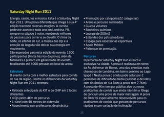 Saturday Night Run 2011
Energia, saúde, luz e música. Esta é a Saturday Night        • Premiação por categoria (22 categorias)
Run 2011. Uma prova diferente que chega à sua 4ª             • Arena e percurso iluminados
edição trazendo diversas atrações. A corrida                 • Guarda Volumes
pedestre acontece todo ano em Londrina, PR,                  • Banheiros químicos
sempre no sábado à noite, recebendo milhares                 • Lounge de 200m2
de pessoas para correr e se divertir. O clima da             • Estandes dos patrocinadores
noite, os efeitos de luz, a música dos DJs e a               • Espaço para assessorias esportivas
emoção da largada vão deixar sua energia em                  • Apoio Médico
movimento.                                                   • Palanque de premiação.
São esperados para esta edição do evento, 1500
participantes (limite técnico da prova), além de             Percurso
familiares e público em geral no dia do evento,              O percurso da Saturday Night Run é único e
totalizando até 4000 pessoas no local da arena.              exclusivo na cidade. A prova é realizada em torno
                                                             da Av. Adhemar de Barros, uma das avenidas mais
Estrutura                                                    charmosas de Londrina, em bairro próximo ao Lago
O evento conta com a melhor estrutura para corrida           Igapó I. Nesta prova o atleta pode optar por 2
de rua da região. Dentre os diferencias da Saturday          percursos de dificuldade média (subidas e decidas)
Night Run em 2011 teremos:                                   com distâncias de 4 a 8Km (a prova tem 7,7Km).
                                                             A prova de 4Km tem por público alvo os novos
• Retirada antecipada do KIT e do CHIP em 2 locais           praticantes de corrida que ainda não têm o fôlego
diferentes                                                   de concluir uma prova de maior metragem. A prova
• 4 Djs pelos 4Km de percurso                                de 8Km foi especialmente desenvolvida para os
• 1 túnel com 40 metros de extensão                          praticantes de corrida que gostam de percursos
• Aquecimento com professores de ginástica                   rápidos e com variação de inclinação.

                                                        25
 