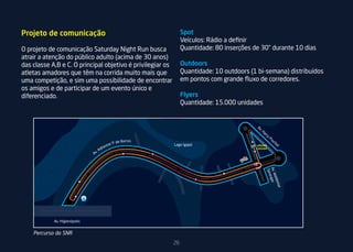 Projeto de comunicação                                           Spot
                                                                 Veículos: Rádio a definir
O projeto de comunicação Saturday Night Run busca                Quantidade: 80 inserções de 30” durante 10 dias
atrair a atenção do público adulto (acima de 30 anos)
das classe A,B e C. O principal objetivo é privilegiar os        Outdoors
atletas amadores que têm na corrida muito mais que               Quantidade: 10 outdoors (1 bi-semana) distribuídos
uma competição, e sim uma possibilidade de encontrar             em pontos com grande fluxo de corredores.
os amigos e de participar de um evento único e
diferenciado.                                                    Flyers        Ponto de água

                                                                 Quantidade: 15.000 unidades
                                                                                Ponto de Hidratação (8km)

                                                                                     Retorno para segunda volta (8km)




    Percurso da SNR
                                                            26
 
