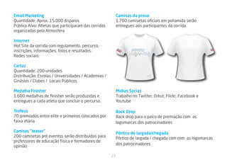 Email Marketing                                            Camisas da prova
Quantidade: Aprox. 15.000 disparos                         1.700 camisetas oficiais em poliamida serão
Público Alvo: Atletas que participaram das corridas        entregues aos participantes da corrida.
organizadas pela Atmosfera

Internet
Hot Site da corrida com regulamento, percurso,
inscrições, informações, fotos e resultados.
Redes sociais:

Cartaz
Quantidade: 200 unidades
Distribuição: Escolas / Universidades / Academias /                          Londrina
                                                                            27AGO11




Ginásios / Clubes / Locais Públicos

Medalha Finisher                                           Mídias Socias
1.600 medalhas de finisher serão produzidas e              Trabalho no Twitter, Orkut, Flickr, Facebook e
entregues a cada atleta que concluir o percurso.           Youtube

Trofeus                                                    Back Drop
70 premiados entre elite e primeiros colocados por         Back drop para o palco de premiação com as
faixa etária                                               logomarcas dos patrocinadores

Camisas “teaser”                                           Pórtico de largada/chegada
200 camisetas pré eventos serão distribuídas para          Pórtico de largada / chegada com com as logomarcas
professores de educação física e formadores de
                                                           dos patrocinadores
opinião

                                                      27
 