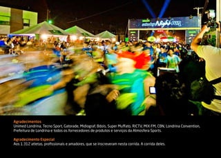 Agradecimentos
Unimed Londrina, Tecno Sport, Gatorade, Midiograf, Bdois, Super Muffato, RICTV, MIX FM, CBN, Londrina Convention,
Prefeitura de Londrina e todos os fornecedores de produtos e serviços da Atmosfera Sports.

Agradecimento Especial
Aos 1.312 atletas, profissionais e amadores, que se inscreveram nesta corrida. A corrida deles.
 