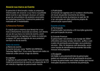 Associe sua marca ao Evento
O patrocínio é direcionado a todas as empresas             c) Publicidade
Interessadas em associar a sua marca à qualidade           a) Inserção da Logotipo em 12 outdoors distribuídos
deste evento e que desejam alcançar um seleto              em locais de grande movimento de atletas.
grupo de consumidores de produtos associados               b) Inclusão do nome da empresa no spot de 30
ao marketing esportivo. O patrocínio poderá ser            a ser veiculado em rádio (conforme projeto de
realizado em 3 modalidades:                                comunicação supracitado)

1) Patrocínio Premium                                      Durante o Evento:
                                                           a) Participação
É a opção para a empresa que deseja ter a sua              O patrocinador terá direito a 20 inscrições gratuitas
marca diretamente associada ao evento, com direito         para participação da prova.
ao uso de sua marca no nome do evento, assim
como exposição da logotipo em todos os materiais           b) Estande Premium
e espaço VIP para divulgação de seus produtos/             O patrocinador terá direito a um lounge de 200m2
serviços no dia do evento.                                 (20x10m) com duas tendas 10x10m, puffes e com
                                                           o palco de premiação para divulgar seus produtos/
Antes do evento:                                           serviços. (Obs: As despesas com decoração, assim
a) Nome do evento                                          como equipe de atendimento do estande não estão
O evento terá por nome “NOME DA EMPRESA -                  inclusas nesta proposta)
Saturday Night Run”. Esse nome figurará em todos os
materiais onde constar a logo do evento.                   c) Divulgação
                                                           Um folder e uma amostra/brinde do patrocinador
b) Logotipo                                                poderá ser encartado no kit de participação da prova.
A logotipo do patrocinador Premium figurará em todo        O nome do patrocinador será citado sempre que houver
material promocional do evento, em proporção de 3:2        instruções da prova e no momento da premiação.
em relacão à logotipo do patrocinador master.

                                                      28
 