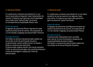 2. Patrocínio Master                                     3. Patrocínio Gold

É a opção para a empresa que deseja ter a sua            É a opção para a empresa que deseja ter a sua marca
marca associada em algumas fases importantes do          presente no dia do evento e em algumas fases
evento. A empresa que optar por esta modalidade          pré evento. A empresa que optar pelo patrocínio
será citada como “patrocinador” do evento.               gold constará em “apoio” do evento.
A contrapartida da modalidade Master será:
                                                         Antes do evento:
Antes do evento:                                         O logotipo do patrocínio Gold figurará em parte do
O logotipo do patrocínio Master figurará em todo         material promocional do evento, em proporção de
material promocional do evento, em proporção de          1:2 em relacão à logotipo do patrocinador Master.
2:3 em relacão à logotipo do patrocinador Premium
                                                         Durante o Evento
Durante o Evento:                                        O patrocinador Gold poderá levar um balão
Um folder ou amostra do patrocinador poderá ser          para colocar no local (instalação e despesas de
encartado no kit de participação da prova.               responsabilidade do patrocinador).
O patrocinador master poderá incluir no trajeto 1        Um folder ou amostra do patrocinador poderá ser
balão ou material para exposição.                        encartado no kit de participação da prova.
O patrocinador poderá montar uma tenda tamanho
5x5m na arena para divulgar seus produtos/empresa
(custo de montagem e equipe por conta do
patrocinador)




                                                    29
 