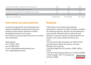 Inserção de folder / amostra no kit do evento                            Sim              Sim                 Sim
Citação no sistema de audio do evento                                    Sim              Sim                 Sim
Direito de exclusividade na categoria de produto                         Sim              Sim                 Sim
Numero de cotas                                                           1                2                   4
Valor do investimento                                                R$ 80.000        R$ 30.000               R$ 7.000


Como solicitar sua cota de patrocínio                         Realização

A equipe de organização está à disposição para                A Atmosfera é uma empresa de marketing
adequar modalidades de patrocínio para que as                 promocional e eventos. Em 2008, iniciamos o trabalho
empresas patrocinadoras obtenham a melhor                     de marketing esportivo, abrindo uma área dedicada a
divulgação possível de suas marcas.                           este mercado: Atmosfera Sports, através da qual
Para solicitar sua cota de patrocínio entre em contato        idealizou e executou diversas corridas pedestres em
com a Atmosfera:                                              Londrina e em outras cidades do Paraná, tais
                                                              como:
Katja Vignard                                                 • Circuito de Corridas Tecnosport em 2009 e 2010,
Tel: 43 3025 7002                                             passando pelas cidades de Londrina, Cascavel,
Cel: 43 9960 6555                                             Maringá e Foz do Iguaçu.
E-mail: kvignard@atmosferaeventos.com                         • Saturday Night Run em Londrina (2008; 2009 e
msn: kvignard@osite.com.br                                    2010)
                                                              • Corrida Unimed Carbono Neutro em Londrina (2008)
                                                              • Volta do Igapó - RPC TV Coroados em




                                                                                                FUNDO CLARO
                                                              Londrina (2008)


                                                         31




                                                                                                O ESCURO
 
