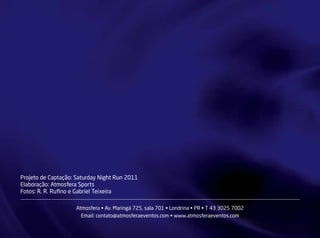 Projeto de Captação: Saturday Night Run 2011
Elaboração: Atmosfera Sports
Fotos: R. R. Rufino e Gabriel Teixeira

                    Atmosfera • Av. Maringá 725, sala 701 • Londrina • PR • T 43 3025 7002
                      Email: contato@atmosferaeventos.com • www.atmosferaeventos.com
 